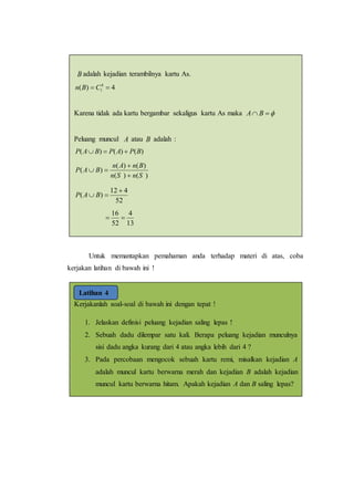 Untuk memantapkan pemahaman anda terhadap materi di atas, coba
kerjakan latihan di bawah ini !
Kerjakanlah soal-soal di bawah ini dengan tepat !
1. Jelaskan definisi peluang kejadian saling lepas !
2. Sebuah dadu dilempar satu kali. Berapa peluang kejadian munculnya
sisi dadu angka kurang dari 4 atau angka lebih dari 4 ?
3. Pada percobaan mengocok sebuah kartu remi, misalkan kejadian A
adalah muncul kartu berwarna merah dan kejadian B adalah kejadian
muncul kartu berwarna hitam. Apakah kejadian A dan B saling lepas?
Latihan 4
B adalah kejadian terambilnya kartu As.
4)( 4
1  CBn
Karena tidak ada kartu bergambar sekaligus kartu As maka  BA
Peluang muncul A atau B adalah :
)()()( BPAPBAP 
)()(
)()(
)(
SnSn
BnAn
BAP



52
412
)(

 BAP
13
4
52
16

.
 
