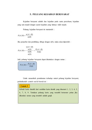 5. PELUANG KEJADIAN BERSYARAT
Kejadian bersyarat adalah dua kejadian pada suatu percobaan, kejadian
yang satu terjadi dengan syarat kejadian yang lainnya telah terjadi.
Peluang kejadian bersyarat ini memenuhi :
)(
)(
)|(
Bn
BAn
BAP


Jika penyebut dan pembilang dibagi dengan n(S), maka akan diperoleh :
)(
)(
)(
)(
)(
)(
)|(
BP
BAP
Sn
Bn
Sn
BAn
BAP




Jadi, peluang kejadian bersyarat dapat ditentukan dengan rumus :
Untuk menambah pemahaman terhadap materi peluang kejadian bersyarat,
perhatikanlah contoh soal di bawah ini :
)(
)(
)|(
BP
BAP
BAP


Sebuah kartu diambil dari sembilan kartu identik yang dinomori 1, 2, 3, 4, 5,
6, 7, 8, 9. Tentukan peluang kartu yang terambil bernomor prima jika
diketahui nomor yang terambil adalah ganjil.
Jawab :
Misalkan adalah kejadian terambilnya kartu bernomor prima = {2, 3, 5,
7}.
adalahkejadianterambilnyakartubernomorganjil ={1,3, 5, 7, 9}.
Contoh 5
 