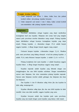 1. Untuk menjawab soal nomor 1 diatas, kalian baca dan pahami
kembali definisi dari peluang kejadian bersyarat.
2. Untuk menjawab soal nomor 2 dan 3 diatas, kalian cermati kembali
cara menentukan nilai peluang kejadian bersyarat.
Petunjuk Jawaban Latihan :
Percobaan didefinisikan sebagai kegiatan yang dapat memberikan
kemungkinan hasil atau kejadian. Himpunan dari semua hasil yang mungkin
muncul pada percobaan tersebut dinamakan ruang sampel. Peluang kejadian
dapat didefinisikan sebagai besarnya kemungkinan kejadian yang dapat
terjadi. Peluang kejadian A, dinotasikan dengan )(AP adalah banyak
anggota kejadian A dibagi dengan banyak anggota ruang sampel.
Frekuensi harapan kejadian Adinotasikan dengan )(AFh . Misalkan
pada suatu percobaan yang diulang sebanyak m kali dan peluang kejadian A
adalah )(AP , maka frekuensi harapan kejadian A adalah )(.)( APmAFh  .
Peluang komplemen dari suatu kejadian A adalah banyaknya anggota
kejadian bukan A dibagi dengan banyaknya anggota ruang sampel.
Kejadian majemuk adalah kejadian yang dibentuk dengan cara
menggabungkan dua atau lebih kejadian sederhana. Dengan memanfaatkan
operasi antar himpunan, kita akan menentukan peluang kejadian majemuk.
Operasi antar himpunan tersebut adalah gabungan dua himpunan dan irisan
dua himpunan.
Dua kejadian A dan B dikatakan saling bebas jika dua kejadian itu
tidak saling mempengaruhi.
Kejadian dikatakan saling lepas jika dua atau lebih kejadian itu tidak
memiliki irisan atau tidak memiliki anggota kejadian yang sama.
Kejadian bersyarat adalah dua kejadian pada suatu percobaan,
kejadian yang satu terjadi dengan syarat kejadian yang lainnya telah terjadi.
Rangkuman
 