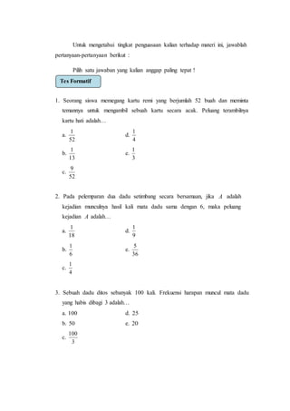 Untuk mengetahui tingkat penguasaan kalian terhadap materi ini, jawablah
pertanyaan-pertanyaan berikut :
Pilih satu jawaban yang kalian anggap paling tepat !
1. Seorang siswa memegang kartu remi yang berjumlah 52 buah dan meminta
temannya untuk mengambil sebuah kartu secara acak. Peluang terambilnya
kartu hati adalah…
a.
52
1
d.
4
1
b.
13
1
e.
3
1
c.
52
9
2. Pada pelemparan dua dadu setimbang secara bersamaan, jika A adalah
kejadian munculnya hasil kali mata dadu sama dengan 6, maka peluang
kejadian A adalah…
a.
18
1
d.
9
1
b.
6
1
e.
36
5
c.
4
1
3. Sebuah dadu ditos sebanyak 100 kali. Frekuensi harapan muncul mata dadu
yang habis dibagi 3 adalah…
a. 100 d. 25
b. 50 e. 20
c.
3
100
Tes Formatif
 