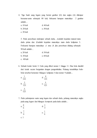4. Tiga buah uang logam yang bersisi gambar (G) dan angka (A) dilempar
bersama-sama sebanyak 80 kali, frekuensi harapan munculnya 2 gambar
adalah…
a. 10 kali d. 40 kali
b. 20 kali e. 50 kali
c. 30 kali
5. Pada percobaan melempar sebuah dadu, Aadalah kejadian muncul mata
dadu prima dan B adalah kejadian munculnya mata dadu kelipatan 3.
Frekuensi harapan munculnya A atau B jika percobaan diulang sebanyak
90 kali adalah…
a. 20 kali d. 50 kali
b. 30 kali e. 60 kali
c. 40 kali
6. Sebuah kotak berisi 11 bola yang diberi nomor 1 hingga 11. Dua bola diambil
dari kotak secara bergantian dengan pengembalian. Peluang terambilnya bola-
bola tersebut bernomor bilangan kelipatan 4 dan nomor 9 adalah…
a.
121
1
d.
121
4
b.
121
2
e.
121
5
c.
121
3
7. Pada pelemparan suatu uang logam dan sebuah dadu, peluang munculnya angka
pada uang logam dan bilangan komposit pada dadu adalah…
a.
6
8
d.
3
1
b.
6
7
e.
6
1
c. 1
 