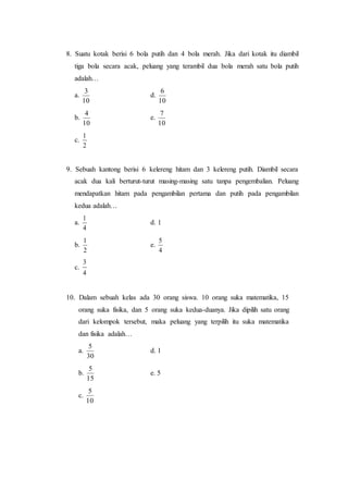 8. Suatu kotak berisi 6 bola putih dan 4 bola merah. Jika dari kotak itu diambil
tiga bola secara acak, peluang yang terambil dua bola merah satu bola putih
adalah…
a.
10
3
d.
10
6
b.
10
4
e.
10
7
c.
2
1
9. Sebuah kantong berisi 6 kelereng hitam dan 3 kelereng putih. Diambil secara
acak dua kali berturut-turut masing-masing satu tanpa pengembalian. Peluang
mendapatkan hitam pada pengambilan pertama dan putih pada pengambilan
kedua adalah…
a.
4
1
d. 1
b.
2
1
e.
4
5
c.
4
3
10. Dalam sebuah kelas ada 30 orang siswa. 10 orang suka matematika, 15
orang suka fisika, dan 5 orang suka kedua-duanya. Jika dipilih satu orang
dari kelompok tersebut, maka peluang yang terpilih itu suka matematika
dan fisika adalah…
a.
30
5
d. 1
b.
15
5
e. 5
c.
10
5
 