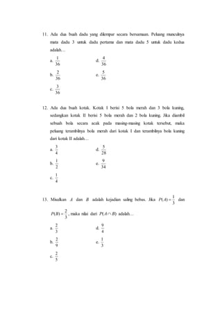 11. Ada dua buah dadu yang dilempar secara bersamaan. Peluang munculnya
mata dadu 3 untuk dadu pertama dan mata dadu 5 untuk dadu kedua
adalah…
a.
36
1
d.
36
4
b.
36
2
e.
36
5
c.
36
3
12. Ada dua buah kotak. Kotak I berisi 5 bola merah dan 3 bola kuning,
sedangkan kotak II berisi 5 bola merah dan 2 bola kuning. Jika diambil
sebuah bola secara acak pada masing-masing kotak tersebut, maka
peluang terambilnya bola merah dari kotak I dan terambilnya bola kuning
dari kotak II adalah…
a.
4
3
d.
28
5
b.
2
1
e.
34
9
c.
4
1
13. Misalkan A dan B adalah kejadian saling bebas. Jika
3
1
)( AP dan
3
2
)( BP , maka nilai dari )( BAP  adalah…
a.
3
2
d.
4
9
b.
9
2
e.
3
1
c.
5
2
 