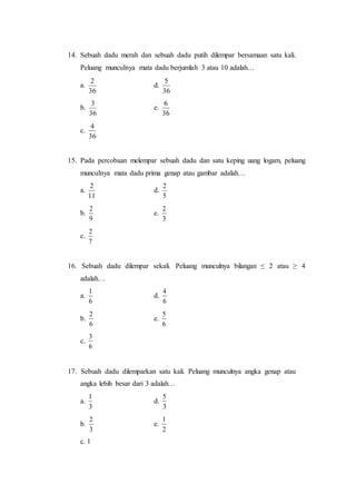 14. Sebuah dadu merah dan sebuah dadu putih dilempar bersamaan satu kali.
Peluang munculnya mata dadu berjumlah 3 atau 10 adalah…
a.
36
2
d.
36
5
b.
36
3
e.
36
6
c.
36
4
15. Pada percobaan melempar sebuah dadu dan satu keping uang logam, peluang
munculnya mata dadu prima genap atau gambar adalah…
a.
11
2
d.
5
2
b.
9
2
e.
3
2
c.
7
2
16. Sebuah dadu dilempar sekali. Peluang munculnya bilangan ≤ 2 atau ≥ 4
adalah…
a.
6
1
d.
6
4
b.
6
2
e.
6
5
c.
6
3
17. Sebuah dadu dilemparkan satu kali. Peluang munculnya angka genap atau
angka lebih besar dari 3 adalah…
a.
3
1
d.
3
5
b.
3
2
e.
2
1
c. 1
 