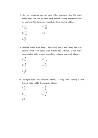 18. Jika kita mempunyai satu set kartu bridge, selanjutnya akan kita ambil
sebuah kartu dari satu set kartu bridge tersebut. Peluang terambilnya kartu
As atau kartu hati dari proses pengambilan kartu tersebut adalah…
a.
26
52
d.
52
26
b.
16
52
e. 1
c.
52
16
19. Terdapat sebuah kotak berisi 5 bola merah dan 3 bola kuning. Jika akan
diambil sebuah bola secara acak berturut-turut sebanyak 2 kali tanpa
pengembalian, maka peluang terambilnya keduanya bola merah adalah…
a.
14
4
d.
14
7
b.
14
5
e.
14
8
c.
14
6
20. Pasangan suami istri berencana memiliki 3 orang anak. Peluang 3 anak
tersebut paling sedikit 1 perempuan adalah…
a.
8
6
d.
8
9
b.
8
7
e.
8
10
c. 1
 