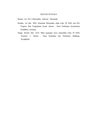 DAFTAR PUSTAKA
Damari, Ari. 2013. Matematika. Sidoarjo : Masmedia
Rosihan, Ari dkk. 2009. Khazanah Matematika untuk kelas XI SMA dan MA
Program Ilmu Pengetahuan Sosial. Jakarta : Pusat Perbukuan Kementerian
Pendidikan Nasional.
Sinaga, Bornok dkk. 2014. Buku pegangan siswa matematika kelas XI SMA
Semester 2. Jakarta : Pusat Kurikulum dan Perbukuan, Balitbang,
Kemdikbud.
 