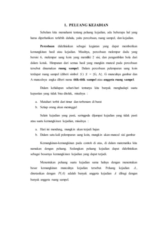 1. PELUANG KEJADIAN
Sebelum kita memahami tentang peluang kejadian, ada beberapa hal yang
harus diperhatikan terlebih dahulu, yaitu percobaan, ruang sampel, dan kejadian.
Percobaan didefinisikan sebagai kegiatan yang dapat memberikan
kemungkinan hasil atau kejadian. Misalnya, percobaan melempar dadu yang
bersisi 6, melempar uang koin yang memiliki 2 sisi, dan pengambilan bola dari
dalam kotak. Himpunan dari semua hasil yang mungkin muncul pada percobaan
tersebut dinamakan ruang sampel. Dalam percobaan pelemparan uang koin
terdapat ruang sampel (diberi simbol S ) S = {G, A}. G munculnya gambar dan
A munculnya angka diberi nama titik-titik sampel atau anggota ruang sampel.
Dalam kehidupan sehari-hari tentunya kita banyak menghadapi suatu
kepastian yang tidak bisa ditolak, misalnya :
a. Matahari terbit dari timur dan terbenam di barat
b. Setiap orang akan meninggal
Selain kejadian yang pasti, seringpula dijumpai kejadian yang tidak pasti
atau suatu kemungkinan kejadian, misalnya :
a. Hari ini mendung, mungkin akan terjadi hujan
b. Dalam satu kali pelemparan uang koin, mungkin akan muncul sisi gambar
Kemungkinan-kemungkinan pada contoh di atas, di dalam matematika kita
namakan dengan peluang. Sedangkan peluang kejadian dapat didefinisikan
sebagai besarnya kemungkinan kejadian yang dapat terjadi.
Menentukan peluang suatu kejadian sama halnya dengan menentukan
besar kemungkinan munculnya kejadian tersebut. Peluang kejadian A ,
dinotasikan dengan )(AP adalah banyak anggota kejadian A dibagi dengan
banyak anggota ruang sampel.
 