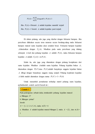 Di dalam peluang, ada juga yang disebut dengan frekuensi harapan. Jika
percobaan dilakukan secara terus menerus secara berulang-ulang maka frekuensi
harapan muncul suatu kejadian akan semakin besar. Frekuensi harapan kejadian
Adinotasikan dengan )(AFh . Misalkan pada suatu percobaan yang diulang
sebanyak m kali dan peluang kejadian A adalah )(AP , maka frekuensi harapan
kejadian A adalah )(.)( APmAFh  .
Selain itu, ada juga yang dinamakan dengan peluang komplemen dari
suatu kejadian. Misalkan Aadalah suatu kejadian. Peluang kejadian bukan A ,
dinotasikan dengan )( c
AP atau )( '
AP adalah banyaknya anggota kejadian bukan
A dibagi dengan banyaknya anggota ruang sampel. Peluang koplemen kejadian
A lebih mudah ditentukan dengan rumus )(1)( APAP c

Untuk menambah pemahaman terhadap materi peluang suatu kejadian,
perhatikanlah contoh soal di bawah ini :
1)(0
)(
)(
)(  APdengan
Sn
An
AP
Jika 0)( AP berarti A adalah kejadian mustahil terjadi
Jika 1)( AP berarti A adalah kejadian pasti terjadi.
Pada pelemparan sebuah dadu, tentukanlah peluang kejadian muncul:
a. Bilangan 2?
b. Bilangan prima?
Jawab:
S = {1, 2, 3, 4, 5, 6}, maka )(Sn = 6
a. Misalkan A adalah kejadian muncul bilangan 2, maka A ={2}, dan )(An =
1
Jadi,
b. Misalkan adalah kejadian muncul bilangan prima, maka ={2,3,5},
dan = 3
Contoh 1
 