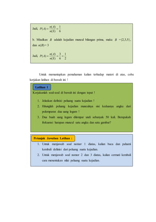 Untuk memantapkan pemahaman kalian terhadap materi di atas, coba
kerjakan latihan di bawah ini !
Kerjakanlah soal-soal di bawah ini dengan tepat !
1. Jelaskan definisi peluang suatu kejadian !
2. Hitunglah peluang kejadian munculnya sisi keduanya angka dari
pelemparan dua uang logam !
3. Dua buah uang logam dilempar undi sebanyak 50 kali. Berapakah
frekuensi harapan muncul satu angka dan satu gambar?
Latihan 1
1. Untuk menjawab soal nomor 1 diatas, kalian baca dan pahami
kembali definisi dari peluang suatu kejadian.
2. Untuk menjawab soal nomor 2 dan 3 diatas, kalian cermati kembali
cara menentukan nilai peluang suatu kejadian.
Petunjuk Jawaban Latihan :
Jadi,
6
1
)(
)(
)( 
Sn
An
AP
b. Misalkan B adalah kejadian muncul bilangan prima, maka B ={2,3,5},
dan )(Bn = 3
Jadi,
2
1
6
3
)(
)(
)( 
Sn
An
AP
 