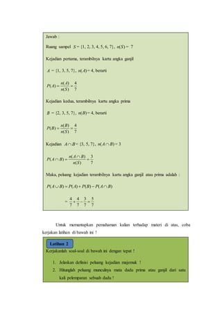 Untuk memantapkan pemahaman kalian terhadap materi di atas, coba
kerjakan latihan di bawah ini !
Kerjakanlah soal-soal di bawah ini dengan tepat !
1. Jelaskan definisi peluang kejadian majemuk !
2. Hitunglah peluang munculnya mata dadu prima atau ganjil dari satu
kali pelemparan sebuah dadu !
Latihan 2
Jawab :
Ruang sampel S = {1, 2, 3, 4, 5, 6, 7}, )(Sn = 7
Kejadian pertama, terambilnya kartu angka ganjil
A = {1, 3, 5, 7}, )(An = 4, berarti
7
4
)(
)(
)( 
Sn
An
AP
Kejadian kedua, terambilnya kartu angka prima
B = {2, 3, 5, 7}, )(Bn = 4, berarti
7
4
)(
)(
)( 
Sn
Bn
BP
Kejadian BA = {3, 5, 7}, )( BAn  = 3
7
3
)(
)(
)( 


Sn
BAn
BAP
Maka, peluang kejadian terambilnya kartu angka ganjil atau prima adalah :
)()()()( BAPBPAPBAP 
=
7
5
7
3
7
4
7
4

 