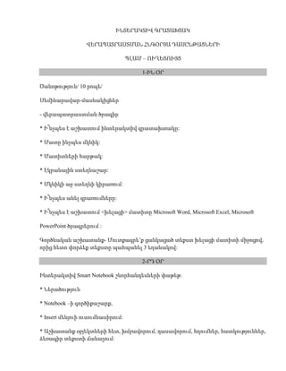 ՒՆՏԵՐԱԿՏԻՎ ԳՐԱՏԱԽՏԱԿ<br />ՎԵՐԱՊԱՏՐԱՍՏՄԱՆ ՀՆԳՕՐՅԱ ԴԱՍԸՆԹԱՑՆԵՐԻ<br />ՊԼԱՄ – ՈՒՂԵՑՈՒՅՑ<br />1-ԻՆ ՕՐ<br />Ծանոթություն/ 10 րոպե/ <br />Սեմինարավար-մասնակիցներ <br />- վերապատրաստման ծրագիր <br />* Ի՞նչպես է աշխատում ինտերակտիվ գրատախտակը: <br />* Մատը ինչպես մկնիկ: <br />* Մատիտների հարթակ: <br />* Էկրանային ստեղնաշար: <br />* Մկնիկի աջ ստեղնի կիրառում: <br />* Ի՞նչպես անել գրառումները: <br />* Ի՞նչպես է աշխատում <խելացի> մատիտը Microsoft Word, Microsoft Excel, Microsoft <br />PowerPoint ծրագրերում : <br />Գործնական աշխատանք- Մուտքագրե’ք ցանկացած տեքստ խելացի մատիտի միջոցով, որից հետո փորձեք տեքստը պահպանել 3 եղանակով: <br />2-ՐԴ ՕՐ<br />Ինտերակտիվ Smart Notebook շնորհանդեսների փաթեթ: <br />* Ներածություն <br />* Notebook –ի գործիքաշարք, <br />* Insert մենյուի ուսումնասիրում: <br />* Աշխատանք օբյեկտների հետ, խմբավորում, դասավորում, հղումներ, հատկություններ, ձեռագիր տեքստի ճանաչում: <br />* Նկարչական գործիքներ—գծեր, վրձին, գծատեսակներ, պատկերների ստեղծում, պատկերների հատկություններ: <br />* Էկրանի կամայական հատվածի արտատպում: <br />* Draw մենյու: <br />Գործնական աշխատանք-էկրանին գծեք տարբեր երկրաչափական պատկերներՙ <br />եռանկյուն, շրջան , գունավորեք, խմբավորեք և փոփոխեք չափսերը: <br />3-ՐԴ ՕՐ<br />* Notbook –View մենյուի ուսումնասիրում : <br />* Պատկերասրահի ուսումնասիրում: <br />Գործնական աշխատանքներ- Լեզուների ուսուցում, կենսաբանական փորձեր, մաթեմատիկական գրաֆիկներ, հանրահաշվական խնդիրներ, պատմական իրադարձություններ, աշխարհագրական փաստեր: <br />4-ՐԴ ՕՐ<br />* Recorder գործիքի աշխատանքը: <br />* Ֆոտոխցիկի կիրառում: <br />* Տեսախցիկի կիրառման օրինակ: <br />Գործնական աշխատանք- Նկարահանել, պահպանել և ցուցադրել նախորդ դասերի <br />սովորած նյութերը: <br />5-ՐԴ ՕՐ<br />* Վեբ կամերա <br />* Տեսախցիկի հատկությունները <br />* Գլխավոր մենյու <br />* Գործիքաշարք <br />Գործնական աշխատանք- Նկարահանել դասապրոցես, օգտագործելով տարբեր գրքեր դիդակտիկ նյութեր: <br />