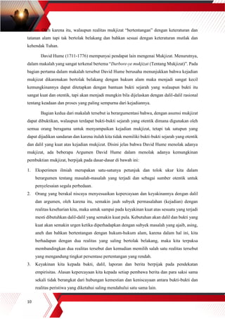 10
Tuhan. Oleh karena itu, walaupun realitas mukjizat “bertentangan” dengan keteraturan dan
tatanan alam tapi tak bertolak belakang dan bahkan sesuai dengan keteraturan mutlak dan
kehendak Tuhan.
David Hume (1711-1776) mempunyai pendapat lain mengenai Mukjizat. Menurutnya,
dalam makalah yang sangat terkenal bertema “Darbore-ye mukjizat (Tentang Mukjizat)”. Pada
bagian pertama dalam makalah tersebut David Hume berusaha menunjukkan bahwa kejadian
mukjizat dikarenakan bertolak belakang dengan hukum alam maka menjadi sangat kecil
kemungkinannya dapat ditetapkan dengan bantuan bukti sejarah yang walaupun bukti itu
sangat kuat dan otentik, tapi akan menjadi mungkin bila dijelaskan dengan dalil-dalil rasional
tentang keadaan dan proses yang paling sempurna dari kejadiannya.
Bagian kedua dari makalah tersebut ia berargumentasi bahwa, dengan asumsi mukjizat
dapat dibuktikan, walaupun terdapat bukti-bukti sejarah yang otentik dimana digunakan oleh
semua orang beragama untuk menyampaikan kejadian mukjizat, tetapi tak satupun yang
dapat dijadikan sandaran dan karena itulah kita tidak memiliki bukti-bukti sejarah yang otentik
dan dalil yang kuat atas kejadian mukjizat. Disini jelas bahwa David Hume menolak adanya
mukjizat, ada beberapa Argumen David Hume dalam menolak adanya kemungkinan
pembuktian mukjizat, berpijak pada dasar-dasar di bawah ini:
1. Eksperimen ilmiah merupakan satu-satunya petunjuk dan tolok ukur kita dalam
berargumen tentang masalah-masalah yang terjadi dan sebagai sumber otentik untuk
penyelesaian segala perbedaan.
2. Orang yang berakal niscaya menyesuaikan kepercayaan dan keyakinannya dengan dalil
dan argumen, oleh karena itu, semakin jauh subyek permasalahan (kejadian) dengan
realitas keseharian kita, maka untuk sampai pada keyakinan kuat atas sesuatu yang terjadi
mesti dibutuhkan dalil-dalil yang semakin kuat pula. Kebutuhan akan dalil dan bukti yang
kuat akan semakin urgen ketika diperhadapkan dengan subyek masalah yang ajaib, asing,
aneh dan bahkan bertentangan dengan hukum-hukum alam, karena dalam hal ini, kita
berhadapan dengan dua realitas yang saling bertolak belakang, maka kita terpaksa
membandingkan dua realitas tersebut dan kemudian memilih salah satu realitas tersebut
yang mengandung tingkat persentase pertentangan yang rendah.
3. Keyakinan kita kepada bukti, dalil, laporan dan berita berpijak pada pendekatan
empirisitas. Alasan kepercayaan kita kepada setiap pembawa berita dan para saksi sama
sekali tidak berangkat dari hubungan kemestian dan keniscayaan antara bukti-bukti dan
realitas peristiwa yang diketahui saling mendahului satu sama lain.
 