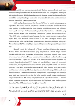 12
Allah. Karomah ini, mau tidak mau akan membentuk kharisma seseorang di mata umat. Islam
mengakui tentang konsep karomah. Karomah untuk kiai dan wali sesungguhnya memanglah
ada dan diperbolehkan. Hal ini dikarenakan karomah dianggap sebagai kejadian yang bersifat
asumtif dan datang bukan dengan tujuan untuk merusak akidah. Selain itu, Allah menciptakan
karomah adalah untuk kekasih-kekasih-Nya.
Salah satu keyakinan tentang Ahlus Sunnah Wal Jama’ah adalah yakin atau percaya
sepenuhnya akan adanya karomah, yang dimana karomah ini datang dari sisi Allah. Karomah
pada dasarnya merupakan suatu hal yang dianggap bertentangan dengan adat kebiasaan
manusia pada umumnya, dan karomah ini hanya diberikan kepada hamba-hamba Allah yang
sholeh. Menurut Syekh Akbar Muhammad Fathurahman, karomah adalah pemberian dari
Allah SWT dalam bentuk pertolongan-Nya yang diberikan kepada seseorang yang membela
agama Allah. Sifat Karomah adalah kejadian di luar batas kemampuan manusia pada
umumnnya atau keluar dari kebiasaan pada umumnnya. Karomah merupakan bagian dari
Mawahib (anugerah) Allah yang didapat tanpa melalui proses usaha juga terjadi hanya sesekali
saja.
Karamah berasal dari bahasa arab ‫كرم‬ berarti kemuliaan, keluhuran, dan anugerah.
Menurut Kamus Besar Bahasa Indonesia yang mengistilahkan karomah dengan keramat
diartikan suci dan dapat mengadakan sesuatu diluar kemampuan manusia biasa karena
ketaqwaanya kepada Tuhan. Menurut ulama sufi, karamah berarti keadaan luar biasa yang
diberikan Allah SWT kepada para wali-Nya. Wali ialah orang yang beriman, bertakwa, dan
beramal shaleh kepada Allah SWT. Ulama’ sufi meyakini bahwa para wali mempunyai
keistimewaan, misalnya kemampuan melihat hal-hal ghaib yang tidak dimiliki oleh manusia
umumnya. Allah SWT dapat memberi karamah kepada orang beriman, takwa, dan beramal
shaleh menurut kehendaknya. Misalnya, Kejadian yang Dialami Seorang Ahli Ilmu pada masa
Nabi Sulaiman a.s. Ketika Nabi Sulaiman a.s. sedang duduk di hadapan dengan para tentaranya
yang terdiri atas manusia, hewan, dan jin, beliau meminta kepada mereka mendatangkan
singgasana Ratu Bulqis. Ada seorang yang berilmu berkata kepada Nabi Sulaiman a.s. menurut
sebuah keterangan, orang yang berilmu itu bernama Asif. Perkataan orang berilmu tersebut
diabadikan Allah SWT dalam firman-Nya Q.S. an-Naml: 40,
َ‫ن‬ِ‫م‬ ٌ‫م‬ْ‫ل‬ِ‫ع‬ ُ‫ه‬َ‫د‬ْ‫ن‬ِ‫ع‬ ‫ِي‬‫ذ‬‫ه‬‫ال‬ َ‫ل‬‫ا‬َ‫ق‬َ‫ل‬‫ا‬َ‫ق‬ ُ‫ه‬َ‫د‬ْ‫ن‬ِ‫ع‬ ‫ا‬ًّ‫ر‬ِ‫ق‬َ‫ت‬ْ‫س‬ُ‫م‬ ُ‫ه‬‫آ‬ َ‫ر‬ ‫ا‬‫ه‬‫م‬َ‫ل‬َ‫ف‬ َ‫ك‬ُ‫ف‬ ْ‫ر‬َ‫ط‬ َ‫ْك‬‫ي‬َ‫ل‬ِ‫إ‬ ‫ه‬‫د‬َ‫ت‬ ْ‫ر‬َ‫ي‬ ْ‫ن‬َ‫أ‬ َ‫ل‬ْ‫ب‬َ‫ق‬ ِ‫ه‬ِ‫ب‬ َ‫يك‬ِ‫ت‬‫آ‬ ‫َا‬‫ن‬َ‫أ‬ ِ‫ب‬‫ا‬َ‫ت‬ِ‫ك‬ْ‫ال‬
َ‫ف‬ َ‫ر‬َ‫ف‬َ‫ك‬ ْ‫ن‬َ‫م‬ َ‫و‬ ِ‫ه‬ِ‫س‬ْ‫ف‬َ‫ن‬ِ‫ل‬ ُ‫ر‬ُ‫ك‬ْ‫ش‬َ‫ي‬ ‫ا‬َ‫م‬‫ه‬‫ن‬ِ‫إ‬َ‫ف‬ َ‫ر‬َ‫ك‬َ‫ش‬ ْ‫ن‬َ‫م‬ َ‫و‬ ُ‫ر‬ُ‫ف‬ْ‫ك‬َ‫أ‬ ْ‫م‬َ‫أ‬ ُ‫ر‬ُ‫ك‬ْ‫ش‬َ‫أ‬َ‫أ‬ ‫ي‬ِ‫ن‬ َ‫و‬ُ‫ل‬ْ‫ب‬َ‫ي‬ِ‫ل‬ ‫ِّي‬ِ‫ب‬ َ‫ر‬ ِ‫ل‬ْ‫ض‬َ‫ف‬ ْ‫ن‬ِ‫م‬ ‫ا‬َ‫ذ‬َ‫ه‬ِ‫إ‬‫ي‬ِ‫ن‬َ‫غ‬ ‫ِّي‬ِ‫ب‬ َ‫ر‬ ‫ه‬‫ن‬
ٌ‫م‬‫ي‬ ِ‫ر‬َ‫ك‬
 