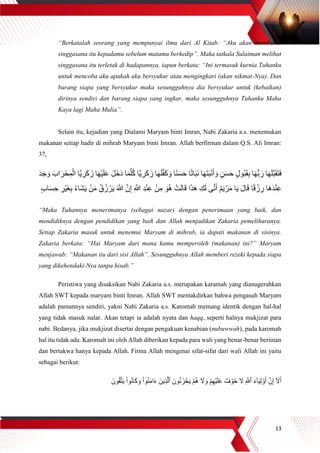 13
“Berkatalah seorang yang mempunyai ilmu dari Al Kitab: “Aku akan membawa
singgasana itu kepadamu sebelum matamu berkedip”. Maka tatkala Sulaiman melihat
singgasana itu terletak di hadapannya, iapun berkata: “Ini termasuk kurnia Tuhanku
untuk mencoba aku apakah aku bersyukur atau mengingkari (akan nikmat-Nya). Dan
barang siapa yang bersyukur maka sesungguhnya dia bersyukur untuk (kebaikan)
dirinya sendiri dan barang siapa yang ingkar, maka sesungguhnya Tuhanku Maha
Kaya lagi Maha Mulia”.
Selain itu, kejadian yang Dialami Maryam binti Imran, Nabi Zakaria a.s. menemukan
makanan setiap hadir di mihrab Maryam binti Imran. Allah berfirman dalam Q.S. Ali Imran:
37,
َ‫ز‬ ‫ا‬َ‫ه‬َ‫ل‬‫ه‬‫ف‬َ‫ك‬ َ‫و‬ ‫ا‬ً‫ن‬َ‫س‬َ‫ح‬ ‫ا‬ً‫ت‬‫ا‬َ‫ب‬َ‫ن‬ ‫ا‬َ‫ه‬َ‫ت‬َ‫ب‬ْ‫ن‬َ‫أ‬ َ‫و‬ ٍ‫ن‬َ‫س‬َ‫ح‬ ٍ‫ل‬‫ُو‬‫ب‬َ‫ق‬ِ‫ب‬ ‫ا‬َ‫ه‬ُّ‫ب‬ َ‫ر‬ ‫ا‬َ‫ه‬َ‫ل‬‫ه‬‫ب‬َ‫ق‬َ‫ت‬َ‫ف‬َ‫اب‬ َ‫ر‬ْ‫ح‬ِ‫م‬ْ‫ال‬ ‫ها‬‫ي‬ ِ‫ر‬َ‫ك‬ َ‫ز‬ ‫ا‬َ‫ه‬ْ‫ي‬َ‫ل‬َ‫ع‬ َ‫ل‬َ‫خ‬َ‫د‬ ‫ا‬َ‫م‬‫ه‬‫ل‬ُ‫ك‬ ‫ها‬‫ي‬ ِ‫ر‬َ‫ك‬َ‫د‬َ‫ج‬ َ‫و‬
ِ‫ب‬ ُ‫ء‬‫َا‬‫ش‬َ‫ي‬ ْ‫ن‬َ‫م‬ ُ‫ق‬ُ‫ز‬ ْ‫ر‬َ‫ي‬ َ ‫ه‬‫َّللا‬ ‫ه‬‫ن‬ِ‫إ‬ ِ ‫ه‬‫َّللا‬ ِ‫د‬ْ‫ن‬ِ‫ع‬ ْ‫ن‬ِ‫م‬ َ‫و‬ُ‫ه‬ ْ‫ت‬َ‫ل‬‫ا‬َ‫ق‬ ‫ا‬َ‫ذ‬َ‫ه‬ ِ‫ك‬َ‫ل‬ ‫ى‬‫ه‬‫ن‬َ‫أ‬ ُ‫م‬َ‫ي‬ ْ‫ر‬َ‫م‬ ‫ا‬َ‫ي‬ َ‫ل‬‫ا‬َ‫ق‬ ‫ا‬ً‫ق‬ ْ‫ز‬ ِ‫ر‬ ‫َا‬‫ه‬َ‫د‬ْ‫ن‬ِ‫ع‬ٍ‫ب‬‫ا‬َ‫س‬ ِ‫ح‬ ِ‫ْر‬‫ي‬َ‫غ‬
“Maka Tuhannya menerimanya (sebagai nazar) dengan penerimaan yang baik, dan
mendidiknya dengan pendidikan yang baik dan Allah menjadikan Zakaria pemeliharanya.
Setiap Zakaria masuk untuk menemui Maryam di mihrab, ia dapati makanan di sisinya.
Zakaria berkata: “Hai Maryam dari mana kamu memperoleh (makanan) ini?” Maryam
menjawab: “Makanan itu dari sisi Allah”. Sesungguhnya Allah memberi rezeki kepada siapa
yang dikehendaki-Nya tanpa hisab.”
Peristiwa yang disaksikan Nabi Zakaria a.s. merupakan karamah yang dianugerahkan
Allah SWT kepada maryam binti Imran. Allah SWT mentakdirkan bahwa pengasuh Maryam
adalah pamannya sendiri, yakni Nabi Zakaria a.s. Karomah memang identik dengan hal-hal
yang tidak masuk nalar. Akan tetapi ia adalah nyata dan haqq, seperti halnya mukjizat para
nabi. Bedanya, jika mukjizat disertai dengan pengakuan kenabian (nubuwwah), pada karomah
hal itu tidak ada. Karomah ini oleh Allah diberikan kepada para wali yang benar-benar beriman
dan bertakwa hanya kepada Allah. Firma Allah mengenai sifat-sifat dari wali Allah ini yaitu
sebagai berikut:
َ‫ون‬ُ‫ق‬‫ه‬‫ت‬َ‫ي‬ ْ‫ا‬‫و‬ُ‫ن‬‫ا‬َ‫ك‬ َ‫و‬ ْ‫ا‬‫و‬ُ‫ن‬َ‫م‬‫ا‬َ‫ء‬ َ‫ِين‬‫ذ‬‫ه‬‫ٱل‬ َ‫ون‬ُ‫ن‬َ‫ز‬ ۡ‫ح‬َ‫ي‬ ۡ‫م‬ُ‫ه‬ َ‫ال‬ َ‫و‬ ۡ‫م‬ِ‫ه‬ۡ‫ي‬َ‫ل‬َ‫ع‬ ٌ‫ف‬ ۡ‫َو‬‫خ‬ َ‫ال‬ ِ ‫ه‬‫ٱَّلل‬ َ‫ء‬ٓ‫ا‬َ‫ي‬ِ‫ل‬ ۡ‫و‬َ‫أ‬ ‫ه‬‫ن‬ِ‫إ‬ ٓ َ‫ال‬َ‫أ‬
 
