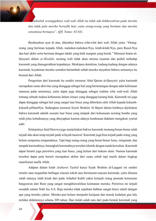 14
“Ketahuilah sesungguhnya wali-wali Allah itu tidak ada kekhawatiran pada mereka
dan tidak pula mereka bersedih hati, yaitu orang-orang yang beriman dan mereka
senantiasa bertaqwa”. (QS. Yunus: 62-63).
Berdasarkan ayat di atas, diketahui bahwa sifat-sifat dari wali Allah yaitu: “Orang-
orang yang beriman kepada Allah, malaikat-malaikat-Nya, kitab-kitab-Nya, para Rasul-Nya
dan hari akhir serta beriman dengan takdir yang baik maupun yang buruk.” Menurut Imam al-
Qusyairi dalam ar-Risalah, seorang wali tidak akan merasa nyaman dan peduli terhadap
karomah yang dianugerahkan kepadanya. Meskipun demikian, kadang-kadang dengan adanya
karomah, keyakinan mereka semakin bertambah sebab mereka meyakini bahwa semuanya itu
berasal dari Allah.
Pengertian dari karomah itu sendiri menurut Abul Qasim al-Qusyairi yaitu karomah
merupakan suatu aktivitas yang dianggap sebagai hal yang bertentangan dengan adat kebiasaan
manusia pada umumnya, yaitu dapat juga dianggap sebagai realitas sifat wali-wali Allah
tentang sebuah makna kebenaran dalam situasi yang dianggap kurang baik. Karomah ini juga
dapat dianggap sebagai hal yang sangat luar biasa yang diberikan oleh Allah kepada kekasih-
kekasih pilihanNya. Sedangkan menurut Syeck Ibrahim Al Bajuri dalam kitabnya dijelaskan
bahwa karomah adalah sesuatu luar biasa yang tampak dari kekuasaan seorang hamba yang
telah jelas kebaikannya yang diteyapkan karena adanya ketekunan didalam mengikuti syariat
nabi.
Selanjutnya Said Hawwa juga menjelaskan bahwa karomah memang benar-benar telah
terjadi dan akan tetap terjadi pada wilayah tasawuf. Karomah juga bisa terjadi pada orang yang
belum sempurna istiqamahnya. Tapi bagi orang-orang yang benar-benar lurus, istiqamah, dan
tampak karomahnya, barangkali karomahnya tersebut identik dengan tanda kewalian. Karomah
dapat berarti juga peristiwa yang luar biasa, yang keluar dari hukum alam. Namun karomah
tersebut dapat pula berarti merupakan akibat dari suatu sebab tapi masih dalam lingkup
manifestasi taufik Allah.
Adapun dalam kitab Jauharut Tauhid karya Syaik Ibrahim al-Laqqani ini sendiri
tertulis atau tergambar berbagai macam tokoh atas bermacam-macam karomah, yaitu dimana
salah satunya ialah kisah dari pada Ashabul Kahfi yakni ketujuh orang pemuda keturunan
bangsawan dari Rum yang sangat mengkhawatirkan keimanan mereka. Peristiwa ini terjadi
sesudah zaman Nabi Isa A.S. Raja mereka tidak sepaham bahkan sangat benci sekali dengan
apa yang mereka yakini. Mereka pun keluar menjauhi kerajaan dan masuk kedalam gua lalu
tertidur didalamnya selama 309 tahun. Dan itulah salah satu dari pada bentuk karomah yang
 