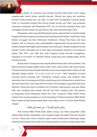 16
seorang yang sholeh; (3) seseorang yang memiliki karomah tidak pernah secara sengaja
mengaku-ngaku bahwa dirinya memiliki karomah. Maksud atau tujuan dari pemberian
karomah tersebut kepada para wali ialah: (1) dapat lebih meningkatkan keimanan kepada
Allah; (2) masyarakat menjadi lebih percaya kepada seorang wali Allah, yang senantiasa
meneruskan perjuangan nabi Muhammad SAW; dan (3) karomah merupakan bukti nyata
meninggikan derajat seorang wali agar dirinya selalu tetap istiqomah di jalan Allah.
Berdasarkan uraian yang telah dikemukakan di atas, pada penelitian ini peneliti hendak
mengkaji lebih jauh mengenai konsep karomah berdasarkan kitab Jauharut Tauhid karya Syaik
Ibrahim al-Laqqani dan buku Meluruskan Pemahaman Tentang Wali Karya Abu Fajar
Alqalami. Hal ini bertujuan untuk membandingkan bagaimanakah konsep karomah antara
keduanya dengan dihubungkan pada kehidupan nyata sekarang ini. Dengan mengetahui konsep
karomah tersebut, diharapkan hal ini akan dapat meningkatkan keimanan serta ketaqwaan
kepada Allah SWT, serta tidak akan salah mengenai konsep karomah sesungguhnya,
mengingat di era modern ini ditemukan banyak orang-orang yang mengaku-ngaku dirinya
memiliki karomah.
Banyak diskusi tentang perwalian menjadi berhenti karena takut salah membahas. Atau
diskusi perwalian menjadi dangkal karena bahan materi yang tersedia tidak terlalu banyak.
Termasuk diskusi perwalian menjadi terhambat karena yang mengajak diskusi bukan wali dan
dihentikan dengan kalimat “la ya’rifu al-wali illa al-wali”, tidak mengetahui kewalian
seseorang kecuali seseorang wali”. Nampaknya memang suasana yang demikian butuh
pencerahan. Satu sisi memang positif bahwa membincang soal wali bukan hanya sekedar bicara
individu manusia saja. Akan tetapi lebih luas karena wali merupakan orang pilihan dan harus
dihormati. Namun jika diskusi membahas wali itu berhenti, maka generasi yang akan datang
tidak akan mendapat kisah tentang wali-wali dan bakal tersimpan rapat oleh generasi
tua. Bagaimana Syekh Muhammad Sholeh bin Umar Assamarani (Mbah Sholeh Darat)
memberi dasar tentang pemahaman wali dan karomahnya? Diantara penjelasan Mbah Sholeh
Darat tentang wali dan karamah adalah dalam syarh nadzam Jauhar al-Tauhid Syekh Ibrahim
Allaqani:
‫كالمه‬ ‫انبذن‬ ‫نفاها‬ ‫ومن‬ ‫٭‬ ‫الكرامة‬ ‫لالوليإ‬ ‫واثبتن‬.
Wali menurut Mbah Sholeh Darat adalah seorang ‘arif billah (mengetahui Allah)
sekedar derajat dengan menjalankan secara sungguh-sunggu taat kepada Allah dan menjauhi
ma’siyat. Artinya para wali itu menjauhi segala macam kemaksiyatan berbarengan dengan
selalu bertaubat kepada Allah. Sebab wali itu belum kategori ma’shumin (terjaga) seperti Nabi.
 