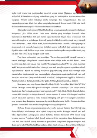 17
Maka wali belum bisa meninggalkan ma’siyat secara penuh. Makanya mereka disebut
waliyullah. Keberadaan wali yang sedemikian agung ini mendapatkan keistimewaan dalam
hidupnya. Mereka dalam hidupnya selalu mengingat dan menggantungkan diri, dan
menyatukannya pada Allah. Hati selalu menghadap dan pasrah dengan taqdir Allah saja. Itulah
definisi sederhana mengenai wali menurut Mbah Sholeh Darat.
Adapun karomah menurut Mbah Sholeh Darat sesuatu yang nulayani adat (berbeda dari
sewajarnya) jika dilihat secara kasat mata. Mereka yang mendapat karomah selalu
menunjukkan kepribadian baik dan meniru jejak Rasulullah dengan bekal syariah dan baik
secara ideologi serta perilakunya. Karomah yang dimiliki oleh wali itu tidak hanya nampak
ketika hidup saja. Tetapi setelah wafat, waliyullah masih diberi karomah. Dan bagi pengikut
ahlussunnah wal jama’ah, kepercayaan terhadap adanya waliyullah dan karomah itu perlu
diyakini secara baik. Bahkan empat imam madzhab sudah bersepakat mengenai karomah yang
ada para wali ketika hidup maupun sudah wafat.
Para ulama muhaqqiqin menyampaikan: “Barangsiapa yang tidak nampak karamanya
setelah meninggal sebagaimana karamah ketika masih hidup, maka itu tidak benar”. Imam
Sya’roni juga berpesan kepada para Syaikh: “Sesungguhnya Allah SWT itu selalu membuat
wakil berupa satu malaikat di dalam kuburnya para wali, yang bertugas mengabulkan seluruh
hajat manusia”. Selain itu, seorang waliyullah juga terkadang keluar dari kuburnya untuk
mengabulkan hajat manusia yang meminta hajat sebagaimana persaksian karomah para wali
itu secara kasat mata (musyahada karamah al-auliya’). Sebagaimana Sayyid Al Aidarusi Al
Adnani, Shahib Al Tubani, Sayyid Abdul Qadir Al Jilani, Sayyid Ahmad Al Badawi.
Satu pertanyaan yang dimunculkan oleh Mbah Sholeh Darat dalam Kitab Sabil Al ‘Abid
adalah: “Kenapa zaman akhir para wali banyak kelihatan karomahnya? Dan kenapa zaman
Sahabat dan Tabi’in tidak nampak wujud karomah wali?” Oleh Mbah Sholeh dijawab, bahwa
zaman akhir ditunjukkan banyak karomah karena manusia di zaman akhir banyak kesalahan
(dla’if) keyakinan agamanya. Maka mereka didampingi oleh para wali dengan karomahnya
agar semakin kuat keyakinan agamanya dan patuh kepada orang shalih. Dengan demikian,
generasi zaman akhir tidak mudah menghina para orang-orang sholih.
Berbeda dengan orang-orang zaman al-awwalin (periode Sahabat dan Tabi’in) yang
dalam hidupnya masih sangat yakin kepada orang-orang shalih. Sehingga karamah para wali
tidak diperlihatkan. Apalagi pada zaman Sahabat, dimana Rasulullah SAW masih hidup
bersama mereka. Penjelasan Mbah Sholeh tentang wali ini merupakan dasar dari pemaknaan
kata wali dan karomah cukup memberikan pencerahan. Penjelasan lengkap mengenai wali
dalam karya tulis Mbah Sholeh Darat terdapat dalam Kitab Minhaj al-Atqiya’ fi Syarh Ma’rifah
 