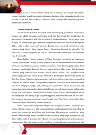 18
al-Adzkiya il Thariqi al-Auliya’ (tebalnya kitab ini 516 halaman). Ini menjadi ‘ibrah bahwa
generasi masa kini hendaknya menghormati orang shalih dan selalu ingin dekat kepada orang
terkasih. Derajat wali pada hakikatnya titipan dari Allah, bukan predikat yang dipasang secara
mandiri dan diumumkan.
1. Macam-Macam Karomah
Macam-macam Karomah itu banyak, tetapi karomah yang paling besar yang dimiliki
seorang wali adalah mendapat pertolongan untuk taat dan terjaga dari kemaksiatan dan
pertentangan. Diriwayatkan dari Sahal bin Abdullah bahwa dia berkata: “Barang siapa zuhud
di dunia ini selama empat puluh lima hari dengan betul-betul tulus keluar dari hatinya dan
ikhlas. Maka ia akan mempeoleh karomah. Barang siapa yang tidak memperoleh, maka
zuhudnya tidak benar”. Sahal pernah ditanya “Bagaimana karomah itu diperoleh” Dia
menjawab “Dia harus mengambil apa yang dia kehendaki seperti dia kehendaki dan dari tempat
yang di kehendaki.
Dalam Iqādhul Himami sarah dari al-Hikam disebutkan karomah itu ada dua macam,
karomah hissyah seperti terbang di udara, berjalan di atas air, dan karomah ma’nawiyah seperti
terbukanya hijab kelalaian, sucinya hati/kasyaf, nyatanya ‘irfan dan naik pada maqam ihsan.
Seseorang mendapatkan karomah hissiyah karena dirinya telah keluar dari kebiasaan-
kebiasaan yang dilakukan oleh manusia, banyak makan, minum, tidur, berpakain indah,
campur dengan manusia, banyak bicara, permusuhan dan tengelam dalam ibadah dhahir dan
ilmu-ilmu dhahir. Sedangkan karomah ma’nawiyah diperoleh karena dia telah meninggalkan
kebiasaan ma’nawiyah seperti cinta pada kedudukan dan kemulyaan, mencari keistimewaan,
cinta dunia dan pujian, dengki, ujub, sombong, riya’, tama’ takut miskin dan lain-laim. Jadi
barang siapa yang meninggalkan kebiasaan-kebiasaan hissiyah (jasad) dengan riadhah maka
dirinya akan mendapatkan karomah hissiyah seperti terbang di udara, berjalan di atas air dan
lain sebagainya. Dan barang siapa yang meninggalkan kebiasaan-kebiasaan ma’nawi maka
akan mendapat karomah ma’nawiyah, seperti kasyaf. Imam Tajus Subhi menyebutkan dalam
Tabaqaatul Qubra Karomah itu bermacam-macam.
Imam Taajus Subhi mengatakan “Dugaan saya mengatakan bahwa karomahnya para
wali itu lebih dari seratus, saya telah meninggalkan dan mendatangkan sesuatu yang cukup dan
sampai bagi orang-orang yang hilang sifat kelalaianya. Macam-macam karomah dari setiap
macam karomah sangat banyak dijumpai dalam kisah-kisah yang sangat masyhur dan juga
dalam hadits, maka di kemudian hari tidaklah kebenaran tetapi kesesatan setelah datangnya
kebenaran dan tidak ada sesuatu setelah penjelasan petunjuk kecuali kemustahilan dan bagi
 