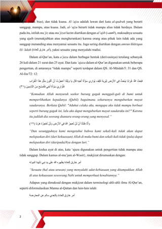 2
dapat (tidak bias), dan tidak kuasa. Al-‘ajzu adalah lawan dari kata al-qudrah yang berarti
sanggup, mampu, atau kuasa. Jadi, al-‘ajzu berarti tidak mampu alias tidak berdaya. Dalam
pada itu, istilah mu’jiz atau mu’jizat lazim diartikan dengan al’ajib (‫,)العجيب‬ maksudnya sesuatu
yang ajaib (menakjubkan atau mengherankan) karena orang atau pihak lain tidak ada yang
sanggup menanding atau menyamai sesuatu itu. Juga sering diartikan dengan amrun khāriqun
lil-‘ādah (‫للعادة‬ ‫خارق‬ ‫,)أمر‬ yakni sesuatu yang menyalahi tradisi.
Dalam al-Qur’an, kata a’jaza dalam berbagai bentuk (derivasinya) terulang sebanyak
26 kali dalam 21 surat dan 25 ayat. Dan kata ‘ajaza dalam al-Qur’an digunakan untuk beberapa
pengertian, di antaranya “tidak mampu” seperti terdapat dalam QS. Al-Māidah/5: 31 dan QS.
Al-Jin/72: 12:
ْ‫ز‬َ‫ج‬َ‫ع‬َ‫أ‬ ‫َا‬‫ت‬َ‫ل‬ْ‫ي‬ َ‫و‬ ‫ا‬َ‫ي‬ َ‫ل‬‫ا‬َ‫ق‬ ِ‫ه‬‫ي‬ ِ‫خ‬َ‫أ‬ َ‫ة‬َ‫أ‬ ْ‫و‬َ‫س‬ ‫ي‬ ِ‫ار‬ َ‫ُو‬‫ي‬ َ‫ْف‬‫ي‬َ‫ك‬ ُ‫ه‬َ‫ي‬ ِ‫ُر‬‫ي‬ِ‫ل‬ ِ‫ض‬ ْ‫األر‬ ‫ي‬ِ‫ف‬ ُ‫ث‬َ‫ح‬ْ‫ب‬َ‫ي‬ ‫ًا‬‫ب‬‫ا‬ َ‫ر‬ُ‫غ‬ ُ ‫ه‬‫َّللا‬ َ‫ث‬َ‫ع‬َ‫ب‬َ‫ف‬ِ‫ب‬‫ا‬ َ‫ر‬ُ‫غ‬ْ‫ال‬ ‫ا‬َ‫ذ‬َ‫ه‬ َ‫ل‬ْ‫ث‬ِ‫م‬ َ‫ون‬ُ‫ك‬َ‫أ‬ ْ‫ن‬َ‫أ‬ ُ‫ت‬
( َ‫ين‬ِ‫ِم‬‫د‬‫ا‬‫ه‬‫ن‬‫ال‬ َ‫ن‬ِ‫م‬ َ‫ح‬َ‫ب‬ْ‫ص‬َ‫أ‬َ‫ف‬ ‫ي‬ ِ‫خ‬َ‫أ‬ َ‫ة‬َ‫أ‬ ْ‫و‬َ‫س‬ َ‫ي‬ ِ‫ار‬ َ‫و‬ُ‫أ‬َ‫ف‬٣١)
“Kemudian Allah menyuruh seekor burung gagak menggali-gali di bumi untuk
memperlihatkan kepadanya (Qabil) bagaimana seharusnya menguburkan mayat
saudaranya. Berkata Qabil: "Aduhai celaka aku, mengapa aku tidak mampu berbuat
seperti burung gagak ini, lalu aku dapat menguburkan mayat saudaraku ini?" Karena
itu jadilah dia seorang diantara orang-orang yang menyesal.”
َ ‫ه‬‫َّللا‬ َ‫ز‬ ِ‫عج‬ُ‫ن‬ ْ‫ن‬َ‫ل‬ ْ‫ن‬َ‫أ‬ ‫ا‬‫ه‬‫ن‬َ‫ن‬َ‫ظ‬ ‫ا‬‫ه‬‫ن‬َ‫أ‬ َ‫و‬( ‫ًا‬‫ب‬َ‫َر‬‫ه‬ ُ‫ه‬َ‫ز‬ ِ‫ج‬ْ‫ع‬ُ‫ن‬ ْ‫ن‬َ‫ل‬ َ‫و‬ ِ‫ض‬ ْ‫األر‬ ‫ي‬ِ‫ف‬١٢)
“Dan sesungguhnya kami mengetahui bahwa kami sekali-kali tidak akan dapat
melepaskan diri (dari kekuasaan) Allah di muka bumi dan sekali-kali tidak (pula) dapat
melepaskan diri (daripada)Nya dengan lari.”
Dalam kedua ayat di atas, kata ‘ajaza digunakan untuk pengertian tidak mampu atau
tidak sanggup. Dalam kamus al-mu’jam al-Wasit}, mukjizat dirumuskan dengan:
‫لنبوته‬ ‫تأييدا‬ ‫نبي‬ ‫يد‬ ‫على‬ ‫هللا‬ ‫يظهره‬ ‫للعادة‬ ‫خارق‬ ‫أمر‬
“Sesuatu (hal atau urusan) yang menyalahi adat-kebiasaan yang ditampakkan Allah
di atas kekuasaan seseorang Nabi untuk memperkuat kenabiannya.”
Adapun yang dimaksud dengan mukjizat dalam terminologi ahli-ahli ilmu Al-Qur’an,
seperti diformulasikan Manna al-Qattan dan lain-lain ialah:
‫للع‬ ‫خارق‬ ‫أمر‬‫المعارضة‬ ‫عن‬ ‫سالم‬ ‫بالتعدي‬ ‫ادة‬
 