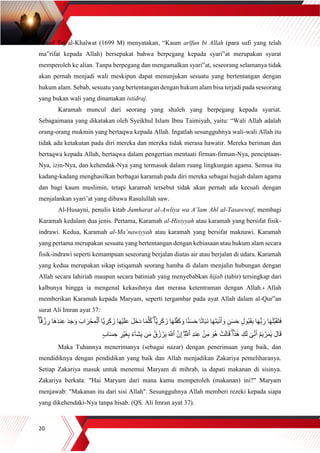 20
Yusuf Taj al-Khalwat (1699 M) menyatakan, “Kaum arīfun bi Allah (para sufi yang telah
ma‟rifat kepada Allah) bersepakat bahwa berpegang kepada syari‟at merupakan syarat
memperoleh ke alian. Tanpa berpegang dan mengamalkan syari‟at, seseorang selamanya tidak
akan pernah menjadi wali meskipun dapat menunjukan sesuatu yang bertentangan dengan
hukum alam. Sebab, sesuatu yang bertentangan dengan hukum alam bisa terjadi pada seseorang
yang bukan wali yang dinamakan istidraj.
Karamah muncul dari seorang yang shaleh yang berpegang kepada syariat.
Sebagaimana yang dikatakan oleh Syeikhul Islam Ibnu Taimiyah, yaitu: “Wali Allah adalah
orang-orang mukmin yang bertaqwa kepada Allah. Ingatlah sesungguhnya wali-wali Allah itu
tidak ada ketakutan pada diri mereka dan mereka tidak merasa hawatir. Mereka beriman dan
bertaqwa kepada Allah, bertaqwa dalam pengertian mentaati firman-firman-Nya, penciptaan-
Nya, izin-Nya, dan kehendak-Nya yang termasuk dalam ruang lingkungan agama. Semua itu
kadang-kadang menghasilkan berbagai karamah pada diri mereka sebagai hujjah dalam agama
dan bagi kaum muslimin, tetapi karamah tersebut tidak akan pernah ada kecuali dengan
menjalankan syari’at yang dibawa Rasulullah saw.
Al-Husayni, penulis kitab Jamharat al-Awliya wa A’lam Ahl al-Tasawwuf, membagi
Karamah kedalam dua jenis. Pertama, Karamah al-Hisiyyah atau karamah yang bersifat fisik-
indrawi. Kedua, Karamah al-Ma’nawiyyah atau karamah yang bersifat maknawi. Karamah
yang pertama merupakan sesuatu yang bertentangan dengan kebiasaan atau hukum alam secara
fisik-indrawi seperti kemampuan seseorang berjalan diatas air atau berjalan di udara. Karamah
yang kedua merupakan sikap istiqamah seorang hamba di dalam menjalin hubungan dengan
Allah secara lahiriah maupun secara batiniah yang menyebabkan hijab (tabir) tersingkap dari
kalbunya hingga ia mengenal kekasihnya dan merasa ketentraman dengan Allah.4 Allah
memberikan Karamah kepada Maryam, seperti tergambar pada ayat Allah dalam al-Qur‟an
surat Ali Imran ayat 37:
ُّ‫ب‬ َ‫ر‬ ‫ا‬َ‫ه‬َ‫ل‬‫ه‬‫ب‬َ‫ق‬َ‫ت‬َ‫ف‬َ‫اب‬ َ‫ر‬ ۡ‫ح‬ِ‫م‬ۡ‫ٱل‬ ‫ها‬‫ي‬ ِ‫ر‬َ‫ك‬ َ‫ز‬ ‫ا‬َ‫ه‬ۡ‫ي‬َ‫ل‬َ‫ع‬ َ‫ل‬َ‫خ‬َ‫د‬ ‫ا‬َ‫م‬‫ه‬‫ل‬ُ‫ك‬ ۖ‫ها‬‫ي‬ ِ‫ر‬َ‫ك‬ َ‫ز‬ ‫ا‬َ‫ه‬َ‫ل‬‫ه‬‫ف‬َ‫ك‬ َ‫و‬ ‫ا‬ٗ‫ن‬َ‫س‬َ‫ح‬ ‫ا‬ً‫ت‬‫ا‬َ‫ب‬َ‫ن‬ ‫ا‬َ‫ه‬َ‫ت‬َ‫ب‬ۢ‫ن‬َ‫أ‬ َ‫و‬ ٖ‫ن‬َ‫س‬َ‫ح‬ ٍ‫ل‬‫ُو‬‫ب‬َ‫ق‬ِ‫ب‬ ‫ا‬َ‫ه‬َ‫ج‬ َ‫و‬ۖ‫ا‬ٗ‫ق‬ ۡ‫ز‬ ِ‫ر‬ ‫َا‬‫ه‬َ‫د‬‫ن‬ِ‫ع‬ َ‫د‬
َ‫ش‬َ‫ي‬ ‫ن‬َ‫م‬ ُ‫ق‬ُ‫ز‬ ۡ‫ر‬َ‫ي‬ َ ‫ه‬‫ٱَّلل‬ ‫ه‬‫ن‬ِ‫إ‬ ِۖ ‫ه‬‫ٱَّلل‬ ِ‫د‬‫ن‬ِ‫ع‬ ۡ‫ن‬ِ‫م‬ َ‫و‬ُ‫ه‬ ۡ‫ت‬َ‫ل‬‫ا‬َ‫ق‬ ۖ‫ا‬َ‫ذ‬ََٰ‫ه‬ ِ‫ك‬َ‫ل‬ َٰ‫ى‬‫ه‬‫ن‬َ‫أ‬ ُ‫م‬َ‫ي‬ ۡ‫ر‬َ‫م‬ََٰ‫ي‬ َ‫ل‬‫ا‬َ‫ق‬ٍ‫ب‬‫ا‬َ‫س‬ ِ‫ح‬ ِ‫ر‬ۡ‫َي‬‫غ‬ِ‫ب‬ ُ‫ء‬ٓ‫ا‬
Maka Tuhannya menerimanya (sebagai nazar) dengan penerimaan yang baik, dan
mendidiknya dengan pendidikan yang baik dan Allah menjadikan Zakariya pemeliharanya.
Setiap Zakariya masuk untuk menemui Maryam di mihrab, ia dapati makanan di sisinya.
Zakariya berkata: "Hai Maryam dari mana kamu memperoleh (makanan) ini?" Maryam
menjawab: "Makanan itu dari sisi Allah". Sesungguhnya Allah memberi rezeki kepada siapa
yang dikehendaki-Nya tanpa hisab. (QS. Ali Imran ayat 37).
 