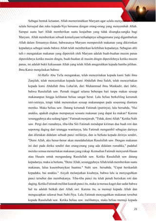 21
Sebagai bentuk ketaatan, Allah memerintahkan Maryam agar selalu menyembah-Nya,
selalu bersujud dan ruku kepada-Nya bersama dengan orang-orang yang menyembah Allah.
Sampai suatu hari Allah memberikan suatu keajaiban yang tidak disangka-sangka bagi
Maryam. Allah memberikan sebuah kemuliyaan terhadapnya sebagaimana yang digambarkan
Allah dalam firmannya diatas, bahwasanya Maryam memperoleh makanan yang dikirimkan
kepadanya sebagai tanda bahwa Allah telah memberikan kelebihan kepadanya. Sebagian ahli
tafs r mengatakan makanan yang diperoleh oleh Maryam adalah buah-buahan musim panas
diperolehnya ketika musim dingin, buah-buahan di musim dingin diperolehnya ketika musim
panas, ini adalah bukti kekuasaan Allah yang telah Allah anugerahkan kepada hamba pilihan.
Ibnu Katsir menjelaskan bahwa:
Al-Hafiz Abu Ya'la mengatakan, telah menceritakan kepada kami Sahi ibnu
Zanjilah, telah menceritakan kepada kami Abdullah ibnu Saleh, telah menceritakan
kepada kami Abdullah ibnu Luhai'ah, dari Muhammad ibnu Munkadir, dari Jabir,
bahwa Rasulullah saw. Pernah tinggal selama beberapa hari tanpa makan sesuap
makananpun hingga kelihatan beliau sangat berat. Lalu beliau berkeliling kerumah
istri-istrinya, tetapi tidak menemukan sesuap makananpun pada seseorang diantara
mereka. Maka beliau saw. Datang kerumah Fatimah (putrinya), lalu bersabda, "Hai
anakku, apakah engkau mempunyai sesuatu makanan yang dapat ku makan? Karena
sesungguhnya aku sedang lapar." Fatimah menjawab, "Tidak, demi Allah." Ketika Nabi
saw. Pergi dari rumahnya, tiba-tiba Siti Fatimah mendapat kiriman dua buah roti dan
sepotong daging dari tetangga wanitanya, lalu Fatimah mengambil sebagian darinya
dan diletakan didalam sebuah panci miliknya, dan ia berkata kepada dirinya sendiri,
"Demi Allah, aku benar-benar akan mendahulukan Rasulullah saw. Dengan makanan
ini dari pada diriku sendiri dan orang-orang yang ada didalam rumahku," padahal
mereka semua memerlukan makanan yang cukup. Kemudian Fatimah menyuruh Hasan
atau Husain untuk mengundang Rasulullah saw. Ketika Rasulullah saw datang
kepadanya, maka ia berkata, "Demi Allah, sesungguhnya Allah telah memberikan suatu
makanan, lalua kusembunyikan buatmu." Nabi saw. bersabda, "Cepat berikanlah
kepadaku, hai anakku." Aisyah melanjutkan kisahnya, bahwa lalu ia menyuguhkan
panci tersebut dan membukanya. Tiba-tiba panci itu telah penuh berisikan roti dan
daging. Ketika Fatimah melihat kearah panci itu, maka ia merasa kaget dan sadar bahwa
hal itu adalah berkah dari Allah swt. Karena itu, ia memuji kepada Allah dan
mengucapkan salawat buat Nabi-Nya. Lalu Fatimah menyuguhkan makanan tersebut
kepada Rasulullah saw. Ketika beliau saw. melihatnya, maka beliau memuji kepada
 
