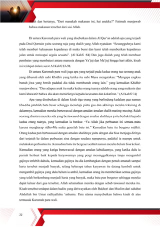 22
Allah dan bertanya, "Dari manakah makanan ini, hai anakku?" Fatimah menjawab
bahwa makanan tersebut dari sisi Allah.
Di antara Karomah para wali yang disebutkan dalam Al Qur’an adalah apa yang terjadi
pada Dzul Qornain yaitu seorang raja yang shalih yang Allah nyatakan: “Sesungguhnya kami
telah memberi kekuasaan kepadanya di muka bumi dan kami telah memberikan kepadanya
jalan untuk mencapai segala sesuatu”. (Al Kahfi :84) Dan juga dialah yang telah membuat
pembatas yang membatasi antara manusia dengan Ya’juj dan Ma’juj hingga hari akhir, kisah
ini terdapat dalam surat Al Kahfi:83-98.
Di antara Karomah para wali juga apa yang terjadi pada kedua orang tua seorang anak
yang dibunuh oleh nabi Khidhir yang ketika itu nabi Musa mengatakan: “Mengapa engkau
bunuh jiwa yang bersih padahal dia tidak membunuh orang lain,” yang kemudian Khidhir
menjawabnya: “Dan adapun anak itu maka kedua orang tuanya adalah orang yang mukmin dan
kami khawatir bahwa dia akan menariknya kepada kesesatan dan kekafiran.” (Al Kahfi:74)
Apa yang disebutkan di dalam kisah tiga orang yang berlindung kedalam gua namun
tiba-tiba jatuhlah batu besar sehingga menutupi pintu gua dan akhirnya mereka tekurung di
dalamnya, kemudian mereka bertawassul dengan amalan-amalan shalih masing-masing. Salah
seorang diantara mereka ada yang bertawassul dengan amalan shalihnya yaitu berbakti kepada
kedua orang tuanya, yang kemudian ia berdoa: “Ya Allah jika perbuatan ini semata-mata
karena mengharap ridho-Mu maka geserlah batu ini.” Kemudian batu itu bergeser sedikit.
Orang kedua pun bertawassul dengan amalan shalihnya yaitu dengan dia bisa menjaga dirinya
dari terjatuh ke dalam perbuatan zina dengan saudara sepupunya, padahal ia mampu untuk
melakukan perbuatan itu. Kemudian batu itu bergeser sedikit namun mereka belum bisa keluar.
Kemudian orang yang ketiga bertawassul dengan amalan kebaikannya, yang ketika dulu ia
pernah berbuat baik kepada karyawannya yang pergi meninggalkannya tanpa mengambil
gajinya terlebih dahulu, kemudian gajinya itu dia kembangkan dengan penuh amanah sampai
harta tersebut menjadi banyak, selang beberapa tahun karyawan itu datang kembali untuk
mengambil gajinya yang dulu belum ia ambil, kemudian orang itu memberikan semua gajinya
yang telah berkembang menjadi harta yang banyak, maka batu pun bergeser sehingga mereka
dapat keluar dari gua tersebut, Allah selamatkan mereka dengan sebab tawassul mereka itu.
Kisah tersebut terdapat dalam hadits yang diriwayatkan oleh Bukhori dan Muslim dari sahabat
Abdullah bin Umar radliyallahu ‘anhuma. Para ulama menyebutkan bahwa kisah di atas
termasuk Karomah para wali.
 