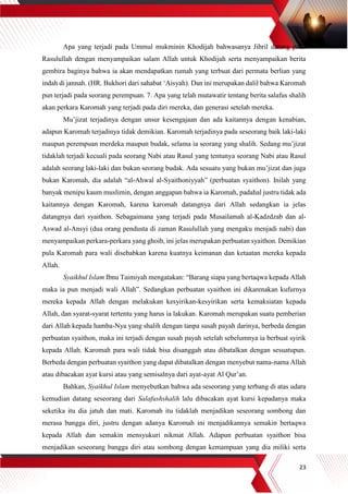 23
Apa yang terjadi pada Ummul mukminin Khodijah bahwasanya Jibril datang pada
Rasulullah dengan menyampaikan salam Allah untuk Khodijah serta menyampaikan berita
gembira baginya bahwa ia akan mendapatkan rumah yang terbuat dari permata berlian yang
indah di jannah. (HR. Bukhori dari sahabat ‘Aisyah). Dan ini merupakan dalil bahwa Karomah
pun terjadi pada seorang perempuan. 7. Apa yang telah mutawatir tentang berita salafus shalih
akan perkara Karomah yang terjadi pada diri mereka, dan generasi setelah mereka.
Mu’jizat terjadinya dengan unsur kesengajaan dan ada kaitannya dengan kenabian,
adapun Karomah terjadinya tidak demikian. Karomah terjadinya pada seseorang baik laki-laki
maupun perempuan merdeka maupun budak, selama ia seorang yang shalih. Sedang mu’jizat
tidaklah terjadi kecuali pada seorang Nabi atau Rasul yang tentunya seorang Nabi atau Rasul
adalah seorang laki-laki dan bukan seorang budak. Ada sesuatu yang bukan mu’jizat dan juga
bukan Karomah, dia adalah “al-Ahwal al-Syaithoniyyah” (perbuatan syaithon). Inilah yang
banyak menipu kaum muslimin, dengan anggapan bahwa ia Karomah, padahal justru tidak ada
kaitannya dengan Karomah, karena karomah datangnya dari Allah sedangkan ia jelas
datangnya dari syaithon. Sebagaimana yang terjadi pada Musailamah al-Kadzdzab dan al-
Aswad al-Ansyi (dua orang pendusta di zaman Rasulullah yang mengaku menjadi nabi) dan
menyampaikan perkara-perkara yang ghoib, ini jelas merupakan perbuatan syaithon. Demikian
pula Karomah para wali disebabkan karena kuatnya keimanan dan ketaatan mereka kepada
Allah.
Syaikhul Islam Ibnu Taimiyah mengatakan: “Barang siapa yang bertaqwa kepada Allah
maka ia pun menjadi wali Allah”. Sedangkan perbuatan syaithon ini dikarenakan kufurnya
mereka kepada Allah dengan melakukan kesyirikan-kesyirikan serta kemaksiatan kepada
Allah, dan syarat-syarat tertentu yang harus ia lakukan. Karomah merupakan suatu pemberian
dari Allah kepada hamba-Nya yang shalih dengan tanpa susah payah darinya, berbeda dengan
perbuatan syaithon, maka ini terjadi dengan susah payah setelah sebelumnya ia berbuat syirik
kepada Allah. Karomah para wali tidak bisa disanggah atau dibatalkan dengan sesuatupun.
Berbeda dengan perbuatan syaithon yang dapat dibatalkan dengan menyebut nama-nama Allah
atau dibacakan ayat kursi atau yang semisalnya dari ayat-ayat Al Qur’an.
Bahkan, Syaikhul Islam menyebutkan bahwa ada seseorang yang terbang di atas udara
kemudian datang seseorang dari Salafushshalih lalu dibacakan ayat kursi kepadanya maka
seketika itu dia jatuh dan mati. Karomah itu tidaklah menjadikan seseorang sombong dan
merasa bangga diri, justru dengan adanya Karomah ini menjadikannya semakin bertaqwa
kepada Allah dan semakin mensyukuri nikmat Allah. Adapun perbuatan syaithon bisa
menjadikan seseorang bangga diri atau sombong dengan kemampuan yang dia miliki serta
 