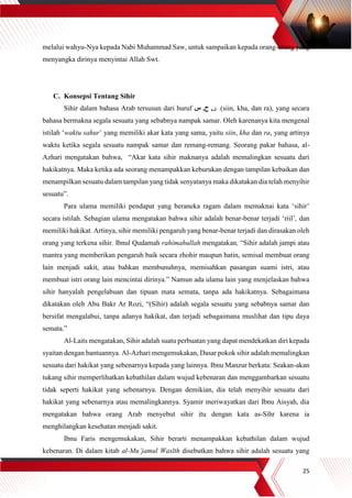 25
melalui wahyu-Nya kepada Nabi Muhammad Saw, untuk sampaikan kepada orang-orang yang
menyangka dirinya menyintai Allah Swt.
C. Konsepsi Tentang Sihir
Sihir dalam bahasa Arab tersusun dari huruf ‫س‬ ,‫ح‬ ,‫ر‬ (siin, kha, dan ra), yang secara
bahasa bermakna segala sesuatu yang sebabnya nampak samar. Oleh karenanya kita mengenal
istilah ‘waktu sahur’ yang memiliki akar kata yang sama, yaitu siin, kha dan ra, yang artinya
waktu ketika segala sesuatu nampak samar dan remang-remang. Seorang pakar bahasa, al-
Azhari mengatakan bahwa, “Akar kata sihir maknanya adalah memalingkan sesuatu dari
hakikatnya. Maka ketika ada seorang menampakkan keburukan dengan tampilan kebaikan dan
menampilkan sesuatu dalam tampilan yang tidak senyatanya maka dikatakan dia telah menyihir
sesuatu”.
Para ulama memiliki pendapat yang beraneka ragam dalam memaknai kata ‘sihir’
secara istilah. Sebagian ulama mengatakan bahwa sihir adalah benar-benar terjadi ‘riil’, dan
memiliki hakikat. Artinya, sihir memiliki pengaruh yang benar-benar terjadi dan dirasakan oleh
orang yang terkena sihir. Ibnul Qudamah rahimahullah mengatakan, “Sihir adalah jampi atau
mantra yang memberikan pengaruh baik secara zhohir maupun batin, semisal membuat orang
lain menjadi sakit, atau bahkan membunuhnya, memisahkan pasangan suami istri, atau
membuat istri orang lain mencintai dirinya.” Namun ada ulama lain yang menjelaskan bahwa
sihir hanyalah pengelabuan dan tipuan mata semata, tanpa ada hakikatnya. Sebagaimana
dikatakan oleh Abu Bakr Ar Rozi, “(Sihir) adalah segala sesuatu yang sebabnya samar dan
bersifat mengalabui, tanpa adanya hakikat, dan terjadi sebagaimana muslihat dan tipu daya
semata.”
Al-Laits mengatakan, Sihir adalah suatu perbuatan yang dapat mendekatkan diri kepada
syaitan dengan bantuannya. Al-Azhari mengemukakan, Dasar pokok sihir adalah memalingkan
sesuatu dari hakikat yang sebenarnya kepada yang lainnya. Ibnu Manzur berkata: Seakan-akan
tukang sihir memperlihatkan kebathilan dalam wujud kebenaran dan menggambarkan sesuatu
tidak seperti hakikat yang sebenarnya. Dengan demikian, dia telah menyihir sesuatu dari
hakikat yang sebenarnya atau memalingkannya. Syamir meriwayatkan dari Ibnu Aisyah, dia
mengatakan bahwa orang Arab menyebut sihir itu dengan kata as-Sihr karena ia
menghilangkan kesehatan menjadi sakit.
Ibnu Faris mengemukakan, Sihir berarti menampakkan kebathilan dalam wujud
kebenaran. Di dalam kitab al-Mu’jamul Wasīth disebutkan bahwa sihir adalah sesuatu yang
 
