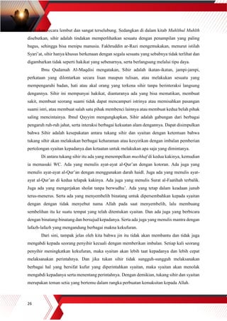 26
dilakukan secara lembut dan sangat terselubung. Sedangkan di dalam kitab Muhīthul Muhīth
disebutkan, sihir adalah tindakan memperlihatkan sesuatu dengan penampilan yang paling
bagus, sehingga bisa menipu manusia. Fakhruddin ar-Razi mengemukakan, menurut istilah
Syari’at, sihir hanya khusus berkenaan dengan segala sesuatu yang sebabnya tidak terlihat dan
digambarkan tidak seperti hakikat yang sebenarnya, serta berlangsung melalui tipu daya.
Ibnu Qudamah Al-Maqdisi mengatakan, Sihir adalah ikatan-ikatan, jampi-jampi,
perkataan yang dilontarkan secara lisan maupun tulisan, atau melakukan sesuatu yang
mempengaruhi badan, hati atau akal orang yang terkena sihir tanpa berinteraksi langsung
dengannya. Sihir ini mempunyai hakikat, diantaranya ada yang bisa mematikan, membuat
sakit, membuat seorang suami tidak dapat mencampuri istrinya atau memisahkan pasangan
suami istri, atau membuat salah satu pihak membenci lainnya atau membuat kedua belah pihak
saling mencintainya. Ibnul Qayyim mengungkapkan, Sihir adalah gabungan dari berbagai
pengaruh ruh-ruh jahat, serta interaksi berbagai kekuatan alam dengannya. Dapat disimpulkan
bahwa Sihir adalah kesepakatan antara tukang sihir dan syaitan dengan ketentuan bahwa
tukang sihir akan melakukan berbagai keharaman atau kesyirikan dengan imbalan pemberian
pertolongan syaitan kepadanya dan ketaatan untuk melakukan apa saja yang dimintanya.
Di antara tukang sihir itu ada yang menempelkan mushhaf di kedua kakinya, kemudian
ia memasuki WC. Ada yang menulis ayat-ayat al-Qur’an dengan kotoran. Ada juga yang
menulis ayat-ayat al-Qur’an dengan menggunakan darah haidl. Juga ada yang menulis ayat-
ayat al-Qur’an di kedua telapak kakinya. Ada juga yang menulis Surat al-Faatihah terbalik.
Juga ada yang mengerjakan sholat tanpa berwudhu’. Ada yang tetap dalam keadaan junub
terus-menerus. Serta ada yang menyembelih binatang untuk dipersembahkan kepada syaitan
dengan dengan tidak menyebut nama Allah pada saat menyembelih, lalu membuang
sembelihan itu ke suatu tempat yang telah ditentukan syaitan. Dan ada juga yang berbicara
dengan binatang-binatang dan bersujud kepadanya. Serta ada juga yang menulis mantra dengan
lafazh-lafazh yang mengandung berbagai makna kekufuran.
Dari sini, tampak jelas oleh kita bahwa jin itu tidak akan membantu dan tidak juga
mengabdi kepada seorang penyihir kecuali dengan memberikan imbalan. Setiap kali seorang
penyihir meningkatkan kekufuran, maka syaitan akan lebih taat kepadanya dan lebih cepat
melaksanakan perintahnya. Dan jika tukan sihir tidak sungguh-sungguh melaksanakan
berbagai hal yang bersifat kufur yang diperintahkan syaitan, maka syaitan akan menolak
mengabdi kepadanya serta menentang perintahnya. Dengan demikian, tukang sihir dan syaitan
merupakan teman setia yang bertemu dalam rangka perbuatan kemaksitan kepada Allah.
 