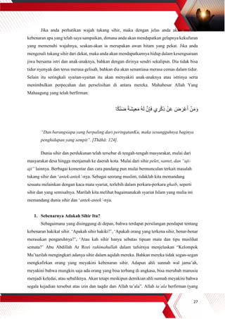 27
Jika anda perhatikan wajah tukang sihir, maka dengan jelas anda akan melihat
kebenaran apa yang telah saya sampaikan, dimana anda akan mendapatkan gelapnya kekufuran
yang memenuhi wajahnya, seakan-akan ia merupakan awan hitam yang pekat. Jika anda
mengenali tukang sihir dari dekat, maka anda akan mendapatkannya hidup dalam kesengsaraan
jiwa bersama istri dan anak-anaknya, bahkan dengan dirinya sendri sekalipun. Dia tidak bisa
tidur nyenyak dan terus merasa gelisah, bahkan dia akan senantiasa merasa cemas dalam tidur.
Selain itu seringkali syaitan-syaitan itu akan menyakiti anak-anaknya atau istrinya serta
menimbulkan perpecahan dan perselisihan di antara mereka. Mahabesar Allah Yang
Mahaagung yang telah berfirman:
َ‫ش‬‫ي‬ِ‫ع‬َ‫م‬ ُ‫ه‬َ‫ل‬ ‫ه‬‫ن‬ِ‫إ‬َ‫ف‬ ‫ي‬ ِ‫ر‬ْ‫ك‬ِ‫ذ‬ ْ‫ن‬َ‫ع‬ َ‫ض‬ َ‫ْر‬‫ع‬َ‫أ‬ ْ‫ن‬َ‫م‬ َ‫و‬‫ا‬ً‫ك‬ْ‫ن‬َ‫ض‬ ً‫ة‬
“Dan barangsiapa yang berpaling dari peringatanKu, maka sesungguhnya baginya
penghidupan yang sempit”. [Thāhā: 124].
Dunia sihir dan perdukunan telah tersebar di tengah-tengah masyarakat, mulai dari
masyarakat desa hingga menjamah ke daerah kota. Mulai dari sihir pelet, santet, dan “aji-
aji” lainnya. Berbagai komentar dan cara pandang pun mulai bermunculan terkait masalah
tukang sihir dan ‘antek-antek’-nya. Sebagai seorang muslim, tidaklah kita memandang
sesuatu melainkan dengan kaca mata syariat, terlebih dalam perkara-perkara ghaib, seperti
sihir dan yang semisalnya. Marilah kita melihat bagaimanakah syariat Islam yang mulia ini
memandang dunia sihir dan ‘antek-antek’-nya.
1. Sebenarnya Adakah Sihir Itu?
Sebagaimana yang disinggung di depan, bahwa terdapat persilangan pendapat tentang
kebenaran hakikat sihir. ‘Apakah sihir hakiki?’, ‘Apakah orang yang terkena sihir, benar-benar
merasakan pengaruhnya?’, ‘Atau kah sihir hanya sebatas tipuan mata dan tipu muslihat
semata?’ Abu Abdillah Ar Rozi rahimahullah dalam tafsirnya menjelaskan “Kelompok
Mu’tazilah mengingkari adanya sihir dalam aqidah mereka. Bahkan mereka tidak segan-segan
mengkafirkan orang yang meyakini kebenaran sihir. Adapun ahli sunnah wal jama’ah,
meyakini bahwa mungkin saja ada orang yang bisa terbang di angkasa, bisa merubah manusia
menjadi keledai, atau sebaliknya. Akan tetapi meskipun demikian ahli sunnah meyakini bahwa
segala kejadian tersebut atas izin dan taqdir dari Allah ta’ala”. Allah ta’ala berfirman (yang
 