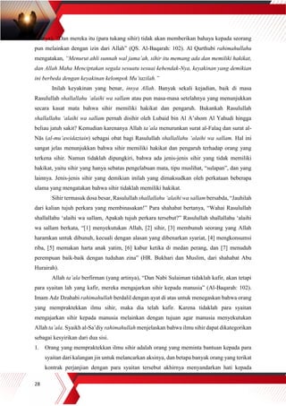 28
artinya), “Dan mereka itu (para tukang sihir) tidak akan memberikan bahaya kepada seorang
pun melainkan dengan izin dari Allah” (QS. Al-Baqarah: 102). Al Qurthubi rahimahullahu
mengatakan, “Menurut ahli sunnah wal jama’ah, sihir itu memang ada dan memiliki hakikat,
dan Allah Maha Menciptakan segala sesuatu sesuai kehendak-Nya, keyakinan yang demikian
ini berbeda dengan keyakinan kelompok Mu’tazilah.”
Inilah keyakinan yang benar, insya Allah. Banyak sekali kejadian, baik di masa
Rasulullah shallallahu ‘alaihi wa sallam atau pun masa-masa setelahnya yang menunjukkan
secara kasat mata bahwa sihir memiliki hakikat dan pengaruh. Bukankah Rasulullah
shallallahu ‘alaihi wa sallam pernah disihir oleh Lubaid bin Al A’shom Al Yahudi hingga
beliau jatuh sakit? Kemudian karenanya Allah ta’ala menurunkan surat al-Falaq dan surat al-
Nās (al-mu’awidaztain) sebagai obat bagi Rasulullah shallallahu ‘alaihi wa sallam. Hal ini
sangat jelas menunjukkan bahwa sihir memiliki hakikat dan pengaruh terhadap orang yang
terkena sihir. Namun tidaklah dipungkiri, bahwa ada jenis-jenis sihir yang tidak memiliki
hakikat, yaitu sihir yang hanya sebatas pengelabuan mata, tipu muslihat, “sulapan”, dan yang
lainnya. Jenis-jenis sihir yang demikian inilah yang dimaksudkan oleh perkataan beberapa
ulama yang mengatakan bahwa sihir tidaklah memiliki hakikat.
Sihir termasuk dosa besar, Rasulullah shallallahu ‘alaihi wa sallam bersabda, “Jauhilah
dari kalian tujuh perkara yang membinasakan!” Para shahabat bertanya, “Wahai Rasulullah
shallallahu ‘alaihi wa sallam, Apakah tujuh perkara tersebut?” Rasulullah shallallahu ‘alaihi
wa sallam berkata, “[1] menyekutukan Allah, [2] sihir, [3] membunuh seorang yang Allah
haramkan untuk dibunuh, kecuali dengan alasan yang dibenarkan syariat, [4] mengkonsumsi
riba, [5] memakan harta anak yatim, [6] kabur ketika di medan perang, dan [7] menuduh
perempuan baik-baik dengan tuduhan zina” (HR. Bukhari dan Muslim, dari shahabat Abu
Hurairah).
Allah ta’ala berfirman (yang artinya), “Dan Nabi Sulaiman tidaklah kafir, akan tetapi
para syaitan lah yang kafir, mereka mengajarkan sihir kepada manusia” (Al-Baqarah: 102).
Imam Adz Dzahabi rahimahullah berdalil dengan ayat di atas untuk menegaskan bahwa orang
yang mempraktekkan ilmu sihir, maka dia telah kafir. Karena tidaklah para syaitan
mengajarkan sihir kepada manusia melainkan dengan tujuan agar manusia menyekutukan
Allah ta’ala. Syaikh al-Sa’diy rahimahullah menjelaskan bahwa ilmu sihir dapat dikategorikan
sebagai kesyirikan dari dua sisi.
1. Orang yang mempraktekkan ilmu sihir adalah orang yang meminta bantuan kepada para
syaitan dari kalangan jin untuk melancarkan aksinya, dan betapa banyak orang yang terikat
kontrak perjanjian dengan para syaitan tersebut akhirnya menyandarkan hati kepada
 