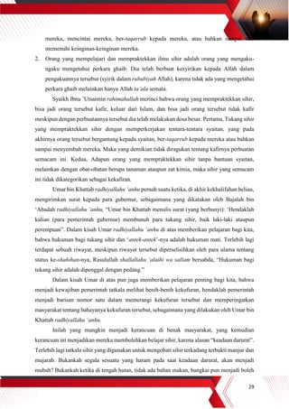 29
mereka, mencintai mereka, ber-taqarrub kepada mereka, atau bahkan sampai rela
memenuhi keinginan-keinginan mereka.
2. Orang yang mempelajari dan mempraktekkan ilmu sihir adalah orang yang mengaku-
ngaku mengetahui perkara ghaib. Dia telah berbuat kesyirikan kepada Allah dalam
pengakuannya tersebut (syirik dalam rububiyah Allah), karena tidak ada yang mengetahui
perkara ghaib melainkan hanya Allah ta’ala semata.
Syaikh Ibnu ’Utsaimin rahimahullah merinci bahwa orang yang mempraktekkan sihir,
bisa jadi orang tersebut kafir, keluar dari Islam, dan bisa jadi orang tersebut tidak kafir
meskipun dengan perbuatannya tersebut dia telah melakukan dosa besar. Pertama, Tukang sihir
yang mempraktekkan sihir dengan memperkerjakan tentara-tentara syaitan, yang pada
akhirnya orang tersebut bergantung kepada syaitan, ber-taqarrub kepada mereka atau bahkan
sampai menyembah mereka. Maka yang demikian tidak diragukan tentang kafirnya perbuatan
semacam ini. Kedua, Adapun orang yang mempraktekkan sihir tanpa bantuan syaitan,
melainkan dengan obat-obatan berupa tanaman ataupun zat kimia, maka sihir yang semacam
ini tidak dikategorikan sebagai kekafiran.
Umar bin Khattab radhiyallahu ‘anhu pernah suatu ketika, di akhir kekhalifahan beliau,
mengirimkan surat kepada para gubernur, sebagaimana yang dikatakan oleh Bajalah bin
‘Abadah radhiyallahu ‘anhu, “Umar bin Khattab menulis surat (yang berbunyi): ‘Hendaklah
kalian (para pemerintah gubernur) membunuh para tukang sihir, baik laki-laki ataupun
perempuan”. Dalam kisah Umar radhiyallahu ‘anhu di atas memberikan pelajaran bagi kita,
bahwa hukuman bagi tukang sihir dan ‘antek-antek’-nya adalah hukuman mati. Terlebih lagi
terdapat sebuah riwayat, meskipun riwayat tersebut diperselisihkan oleh para ulama tentang
status ke-shahihan-nya, Rasulullah shallallahu ‘alaihi wa sallam bersabda, “Hukuman bagi
tukang sihir adalah dipenggal dengan pedang.”
Dalam kisah Umar di atas pun juga memberikan pelajaran penting bagi kita, bahwa
menjadi kewajiban pemerintah tatkala melihat benih-benih kekufuran, hendaklah pemerintah
menjadi barisan nomor satu dalam memerangi kekufuran tersebut dan memperingatkan
masyarakat tentang bahayanya kekufuran tersebut, sebagaimana yang dilakukan oleh Umar bin
Khattab radhiyallahu ‘anhu.
Inilah yang mungkin menjadi kerancuan di benak masyarakat, yang kemudian
kerancuan ini menjadikan mereka membolehkan belajar sihir, karena alasan “keadaan darurat”.
Terlebih lagi tatkala sihir yang digunakan untuk mengobati sihir terkadang terbukti manjur dan
mujarab. Bukankah segala sesuatu yang haram pada saat keadaan darurat, akan menjadi
mubah? Bukankah ketika di tengah hutan, tidak ada bahan makan, bangkai pun menjadi boleh
 