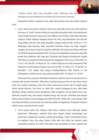 3
“Sesuatu urusan (hal) yang menyalahi tradisi, dibarengi atau diiringi dengan
tantangan atau pertandingan dan terbebas dari perlawanan (menang).”
Berdasarkan definisi mukjizat di atas, dapat dikemukakan tiga unsur pokok mukjizat
yaitu:
1. Unsur utama dan pertama mukjizat ialah harus menyalahi tradisi atau adat kebiasaan
(khariqun lil ‘adah). Sesuatu (mukjizat) yang tidak menyalahi tradisi, atau kejadiannya
sesuai dengan kebiasaan yang umum atau bahkan lazim berlaku, tidak dapat dikatakan
mukjizat. Itulah sebabnya mengapa banyak hal aneh yang dikeluarkan oleh ahli-ahli
sulap bahkan ahli-ahli sihir tidak dinyatakan sebagai mukjizat (QS. Al-Nisa/4: 171).
Mengingat pada dasarnya tidak menyalahi kebiasaan karena dia tidak sungguh-
sungguh, dan banyak orang lain yang bisa melakukan hal serupa atau bahkan lebih dari
itu. Berbeda dengan kemampuan Nabi ‘Isa almasih menghidupan orang mati yang tidak
pernah bisa dilakukan oleh siapa pun. Demikian pula dengan kemukjizatan tongkat
Nabi Musa as yang bisa berubah menjadi ular sunggguhan (Thu’banun mubin) (QS. Al-
A’raf /7:107 dan QS. As-Shura/26: 32). Contoh mukjizat lain ialah kemampuan Nabi
Sulaiman as berkomunikasi dengan semua hewan (QS. Al-Anbiya’/21: 81 dan QS. Al-
Ma’idah/5: 110). Begitu pula dengan ketidakterbakaran Nabi Ibrahim as saat
dilemparkan ke dalam kawah yang sedang mendidih (QS. Al-Anbiya’/21: 68-69).
Semua peristiwa yang baru disebutkan dinamakan mukjizat, karena semua peristiwa ini
memang tidak pernah mentradisi. Maksudnya, masing-masing peristiwa di atas hanya terjadi
sekali atau sesekali sepanjang zaman dan untuk orang-orang tertentu saja di tengah-tengah
sekian banyak manusia. Atas dasar ini, maka sihir, seperti disinggung di atas, tidak dapat
dikatakan sebagai mukjizat karena kejadiannya tidak sungguhan semisal lipatan kertas atau
dedaunan menjadi uang, sapu tangan menjadi burung, dan lain-lain. Demikian pula dengan
tukang sulap meskipun sering dianggap menyalahi kebiasaan. Sebab sihir, sesuai dengan salah
satu makna harfiahnya, berarti dusta alias tipu daya (tidak sesungguhnya). Sedangkan mukjizat
adalah sesuatu yang benar-benar terjadi.
2. Unsur pokok kedua dari mukjizat ialah bahwa mukjizat harus dibarengi dengan
perlawanan. Maksudnya, mukjizat harus diuji dengan melalui pertandingan atau
perlawanan sebagaimana layaknya sebuah pertandingan. Untuk membuktikan bahwa
itu mukjizat, harus ada upaya konkret lebih dulu dari pihak lain (lawan) untuk
menandingi mukjizat itu sendiri. Dan pihak yang menandingi itu harus sepadan atau
 