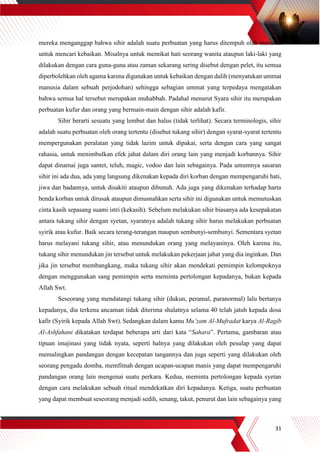 31
mereka menganggap bahwa sihir adalah suatu perbuatan yang harus ditempuh oleh manusia
untuk mencari kebaikan. Misalnya untuk memikat hati seorang wanita ataupun laki-laki yang
dilakukan dengan cara guna-guna atau zaman sekarang sering disebut dengan pelet, itu semua
diperbolehkan oleh agama karena digunakan untuk kebaikan dengan dalih (menyatukan ummat
manusia dalam sebuah perjodohan) sehingga sebagian ummat yang terpedaya mengatakan
bahwa semua hal tersebut merupakan muhabbah. Padahal menurut Syara sihir itu merupakan
perbuatan kufur dan orang yang bermain-main dengan sihir adalah kafir.
Sihir berarti sesuatu yang lembut dan halus (tidak terlihat). Secara terminologis, sihir
adalah suatu perbuatan oleh orang tertentu (disebut tukang sihir) dengan syarat-syarat tertentu
mempergunakan peralatan yang tidak lazim untuk dipakai, serta dengan cara yang sangat
rahasia, untuk menimbulkan efek jahat dalam diri orang lain yang menjadi korbannya. Sihir
dapat dinamai juga santet, teluh, magic, vodoo dan lain sebagainya. Pada umumnya sasaran
sihir ini ada dua, ada yang langsung dikenakan kepada diri korban dengan mempengaruhi hati,
jiwa dan badannya, untuk disakiti ataupun dibunuh. Ada juga yang dikenakan terhadap harta
benda korban untuk dirusak ataupun dimusnahkan serta sihir ini digunakan untuk memutuskan
cinta kasih sepasang suami istri (kekasih). Sebelum melakukan sihir biasanya ada kesepakatan
antara tukang sihir dengan syetan, syaratnya adalah tukang sihir harus melakukan perbuatan
syirik atau kufur. Baik secara terang-terangan maupun sembunyi-sembunyi. Sementara syetan
harus melayani tukang sihir, atau menundukan orang yang melayaninya. Oleh karena itu,
tukang sihir menundukan jin tersebut untuk melakukan pekerjaan jahat yang dia inginkan. Dan
jika jin tersebut membangkang, maka tukang sihir akan mendekati pemimpin kelompoknya
dengan menggunakan sang pemimpin serta meminta pertolongan kepadanya, bukan kepada
Allah Swt.
Seseorang yang mendatangi tukang sihir (dukun, peramal, paranormal) lalu bertanya
kepadanya, dia terkena ancaman tidak diterima shalatnya selama 40 telah jatuh kepada dosa
kafir (Syirik kepada Allah Swt). Sedangkan dalam kamu Mu’zam Al-Mufradat karya Al-Ragib
Al-Ashfahani dikatakan terdapat beberapa arti dari kata “Sahara”. Pertama, gambaran atau
tipuan imajinasi yang tidak nyata, seperti halnya yang dilakukan oleh pesulap yang dapat
memalingkan pandangan dengan kecepatan tangannya dan juga seperti yang dilakukan oleh
seorang pengadu domba, memfitnah dengan ucapan-ucapan manis yang dapat mempengaruhi
pandangan orang lain mengenai suatu perkara. Kedua, meminta pertolongan kepada syetan
dengan cara melakukan sebuah ritual mendekatkan diri kepadanya. Ketiga, suatu perbuatan
yang dapat membuat seseorang menjadi sedih, senang, takut, penurut dan lain sebagainya yang
 