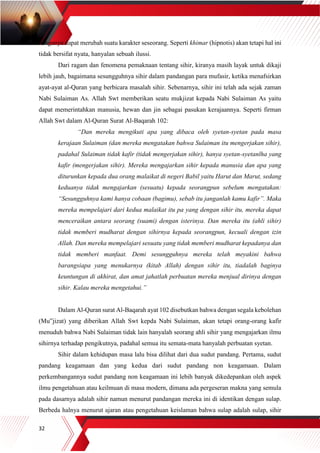 32
denganya dapat merubah suatu karakter seseorang. Seperti khimar (hipnotis) akan tetapi hal ini
tidak bersifat nyata, hanyalan sebuah ilussi.
Dari ragam dan fenomena pemaknaan tentang sihir, kiranya masih layak untuk dikaji
lebih jauh, bagaimana sesungguhnya sihir dalam pandangan para mufasir, ketika menafsirkan
ayat-ayat al-Quran yang berbicara masalah sihir. Sebenarnya, sihir ini telah ada sejak zaman
Nabi Sulaiman As. Allah Swt memberikan seatu mukjizat kepada Nabi Sulaiman As yaitu
dapat memerintahkan manusia, hewan dan jin sebagai pasukan kerajaannya. Seperti firman
Allah Swt dalam Al-Quran Surat Al-Baqarah 102:
“Dan mereka mengikuti apa yang dibaca oleh syetan-syetan pada masa
kerajaan Sulaiman (dan mereka mengatakan bahwa Sulaiman itu mengerjakan sihir),
padahal Sulaiman tidak kafir (tidak mengerjakan sihir), hanya syetan-syetanlha yang
kafir (mengerjakan sihir). Mereka mengajarkan sihir kepada manusia dan apa yang
diturunkan kepada dua orang malaikat di negeri Babil yaitu Harut dan Marut, sedang
keduanya tidak mengajarkan (sesuatu) kepada seorangpun sebelum mengatakan:
“Sesungguhnya kami hanya cobaan (bagimu), sebab itu janganlah kamu kafir”. Maka
mereka mempelajari dari kedua malaikat itu pa yang dengan sihir itu, mereka dapat
menceraikan antara seorang (suami) dengan isterinya. Dan mereka itu (ahli sihir)
tidak memberi mudharat dengan sihirnya kepada seorangpun, kecuali dengan izin
Allah. Dan mereka mempelajari sesuatu yang tidak memberi mudharat kepadanya dan
tidak memberi manfaat. Demi sesungguhnya mereka telah meyakini bahwa
barangsiapa yang menukarnya (kitab Allah) dengan sihir itu, tiadalah baginya
keuntungan di akhirat, dan amat jahatlah perbuatan mereka menjual dirinya dengan
sihir. Kalau mereka mengetahui.”
Dalam Al-Quran surat Al-Baqarah ayat 102 disebutkan bahwa dengan segala kebolehan
(Mu‟jizat) yang diberikan Allah Swt kepda Nabi Sulaiman, akan tetapi orang-orang kafir
menuduh bahwa Nabi Sulaiman tidak lain hanyalah seorang ahli sihir yang mengajarkan ilmu
sihirnya terhadap pengikutnya, padahal semua itu semata-mata hanyalah perbuatan syetan.
Sihir dalam kehidupan masa lalu bisa dilihat dari dua sudut pandang. Pertama, sudut
pandang keagamaan dan yang kedua dari sudut pandang non keagamaan. Dalam
perkembangannya sudut pandang non keagamaan ini lebih banyak dikedepankan oleh aspek
ilmu pengetahuan atau keilmuan di masa modern, dimana ada pergeseran makna yang semula
pada dasarnya adalah sihir namun menurut pandangan mereka ini di identikan dengan sulap.
Berbeda halnya menurut ajaran atau pengetahuan keislaman bahwa sulap adalah sulap, sihir
 