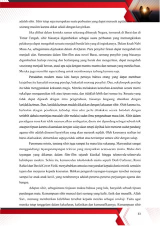 33
adalah sihir. Sihir tetap saja merupakan suatu perbuatan yang dapat merusak aqidah dan tauhid
seorang muslim karena dekat sekali dengan kesyirikan.
Jika dilihat dalam konteks zaman sekarang dibanyak Negara, termasuk di Barat dan di
Timur Tengah, sihir biasanya digambarkan sebagai suatu perbuatan yang memungkinkan
pelakunya dapat mengubah sesuatu menjadi benda lain yang di inginkannya. Dalam kisah Nabi
Musa As, sebagaimana dijelaskan dalam Al-Quran. Para penyihir firaun dapat mengubah tali
menjadi ular. Sementara dalam film-film atau novel Barat, seorang penyihir yang biasanya
digambarkan bertopi runcing dan bertampang yang buruk dan mengerikan, dapat mengubah
seseorang menjadi hewan, ataui apa saja dengan mantra-mantra dan ramuan yang mereka buat.
Mereka juga memiliki sapu terbang untuk membawanya terbang kemana saja.
Peradaban modern masa kini hanya percaya bahwa orang yang dapat membuat
keajaiban itu hanyalah seorang pesulap, bukanlah seorang penyihir. Dan, sekelompok pesulap
itu tidak menggunakan kekuatan magis. Mereka melakukan keanehan-keanehan secara murni
sekaligus menggunakan trik atau tipuan mata, dan tidaklah lebih dari semua itu. Sesuatu yang
tidak dapat dijawab dengan ilmu pengetahuan, biasanya langsung dikaitkan dengan
ketidaklaziman. Dan, ketidaklaziman mudah dikaitkan dengan kekuatan sihir. Oleh karena itu,
berkaitan dengan penafsiran terhadap ilmu sihir perlu dilakukan secara hati-hati dengan
terlebih dahulu meninjau masalah sihir melalui sudut ilmu pengetahuan masa kini. Sihir dalam
paradigma masa kini telah memunculkan ambiguitas, disatu sisi dipandang sebagai sebuah trik
ataupun tipuan karena disamakan dengan sulap akan tetapi dipihak lain menurut sudut pandang
agama sihir adalah dimensi kesyirikan yang akan merusak aqidah. Oleh karenanya realitas ini
harus diselsaikan, dimurnikan supaya tidak subhat atau tercampur antara sihir dengan sulap.
Fenomena mistis, tentang sihir juga sampai ke masa kita sekarang. Masyarakat sangat
menggandrungi tayangan-tayangan televisi yang menyiarkan acara-acara mistis. Mulai dari
tayangan yang dikemas dalam film-film sejarah klasikal hingga telenovela-telenovela
kehidupan modern. Selain itu, kemunculan tokoh-tokoh mistis seperti Dedi Corbuzer, Romi
Rafael dan David Cover Field, menyebabkan antusias masyarakat kepada dunia mistik semakin
tajam dan menjurus kepada kesesatan. Bahkan pengaruh tayangan-tayangan tersebut meresap
sampai ke anak-anak kecil, yang notabenenya adalah penerus-penerus perjuangan agama dan
bangsa.
Adapun sihir, sebagaimana tinjauan makna bahasa yang lalu, hanyalah sebuah tipuan
pandangan mata. Kemampuan sihir muncul dari seorang yang kafir, fasik dan munafik. Allah
Swt., memang memberikan kelebihan tersebut kepada mereka sebagai istidrâj. Yaitu agar
mereka tetap tenggelam dalam kekufuran, kefasikan dan kemunafikannya. Kemampuan sihir
 