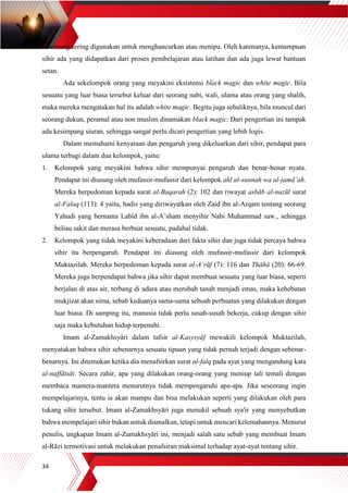 34
seseorang sering digunakan untuk menghancurkan atau menipu. Oleh karenanya, kemampuan
sihir ada yang didapatkan dari proses pembelajaran atau latihan dan ada juga lewat bantuan
setan.
Ada sekelompok orang yang meyakini eksistensi black magic dan white magic. Bila
sesuatu yang luar biasa tersebut keluar dari seorang nabi, wali, ulama atau orang yang shalih,
maka mereka mengatakan hal itu adalah white magic. Begitu juga sebaliknya, bila muncul dari
seorang dukun, peramal atau non muslim dinamakan black magic. Dari pengertian ini tampak
ada kesimpang siuran, sehingga sangat perlu dicari pengertian yang lebih logis.
Dalam memahami kenyataan dan pengaruh yang dikeluarkan dari sihir, pendapat para
ulama terbagi dalam dua kelompok, yaitu:
1. Kelompok yang meyakini bahwa sihir mempunyai pengaruh dan benar-benar nyata.
Pendapat ini diusung oleh mufassir-mufassir dari kelompok ahl al-sunnah wa al-jamā’ah.
Mereka berpedoman kepada surat al-Baqarah (2): 102 dan riwayat asbāb al-nuzūl surat
al-Falaq (113): 4 yaitu, hadis yang diriwayatkan oleh Zaid ibn al-Arqam tentang seorang
Yahudi yang bernama Labîd ibn al-A’sham menyihir Nabi Muhammad saw., sehingga
beliau sakit dan merasa berbuat sesuatu, padahal tidak.
2. Kelompok yang tidak meyakini keberadaan dari fakta sihir dan juga tidak percaya bahwa
sihir itu berpengaruh. Pendapat ini diusung oleh mufassir-mufassir dari kelompok
Muktazilah. Mereka berpedoman kepada surat al-A’rāf (7): 116 dan Thāhā (20): 66-69.
Mereka juga berpendapat bahwa jika sihir dapat membuat sesuatu yang luar biasa, seperti
berjalan di atas air, terbang di udara atau merubah tanah menjadi emas, maka kehebatan
mukjizat akan sirna, sebab keduanya sama-sama sebuah perbuatan yang dilakukan dengan
luar biasa. Di samping itu, manusia tidak perlu susah-susah bekerja, cukup dengan sihir
saja maka kebutuhan hidup terpenuhi.
Imam al-Zamakhsyâri dalam tafsir al-Kasysyāf mewakili kelompok Muktazilah,
menyatakan bahwa sihir sebenarnya sesuatu tipuan yang tidak pernah terjadi dengan sebenar-
benarnya. Ini ditemukan ketika dia menafsirkan surat al-falq pada ayat yang mengandung kata
al-naffātsāt. Secara zahir, apa yang dilakukan orang-orang yang meniup tali temali dengan
membaca mantera-mantera menurutnya tidak mempengaruhi apa-apa. Jika seseorang ingin
mempelajarinya, tentu ia akan mampu dan bisa melakukan seperti yang dilakukan oleh para
tukang sihir tersebut. Imam al-Zamakhsyāri juga menukil sebuah sya'ir yang menyebutkan
bahwa mempelajari sihir bukan untuk diamalkan, tetapi untuk mencari kelemahannya. Menurut
penulis, ungkapan Imam al-Zamakhsyāri ini, menjadi salah satu sebab yang membuat Imam
al-Rāzi termotivasi untuk melakukan penafsiran maksimal terhadap ayat-ayat tentang sihir.
 