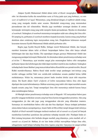 35
Adapun Syeikh Muhammad Abduh dalam tafsir al-Manār mengingkari keberadaan
sihir. Ini ditemukan ketika dia menafsirkan surat al-Falaq pada ayat yang berbunyi, wa min
syarr al-naffātsāt fi al-'uqad. Menurutnya, yang dimaksud dengan al-naffātsāt adalah orang-
orang yang mengadu domba antar sesama. Merekalah orang-orang yang memutuskan
persaudaraan dan tali silaturrahim. Mereka juga membakar semangat dendam di antara
kelompopk- kelompok orang yang telah menjalin ikatan persaudaraan. Mereka ini dinamakan
al-namīmah. Sedangkan al-namīmah menurutnya merupakan salah satu cabang dari ilmu sihir.
Di samping itu, perbuatan al-namīmah membawa kepada kesesatan, karena orang yang berbuat
demikian akan cenderung ingin menyesatkan orang lain. Pengkaburan kebenaran menjadi
kesesatan menurut Syeikh Muhammad Abduh adalah perbuatan sihir.
Begitu juga Syeikh Rasyîd Ridha. Sebagai murid Muhammad Abduh, dan banyak
memberi komentar dalam tafsir al-Manâr berpendapat bahwa ilmu sihir hanya sebuah
kebohongan dan tipu daya belaka. Dia sependapat dengan gurunya Muhammad Abduh dan
mengusung pendapat kelompok Muktazilah. Ini ditemukan dalam penafsirannya terhadap surat
al-An'ām: 7. Menurutnya, ayat tersebut sangat jelas menerangkan bahwa sihir merupakan
perbuatan tipuan dan kebohongan dan tidak dapat memberi manfa'at atau mudharat. Sedangkan
terhadap hadis Imam Bukhari yang menceritakan bahwa Rasulullah saw pernah tersihir, Rasyid
Ridhâ mentakwilkannya. Bahwa Rasul tidak tersihir tetapi pandangan istri-istrinya yang
tersihir sehingga melihat Nabi saw seolah-olah melakukan sesuatu padahal beliau tidfak
melakukannya. Selain itu, menurutnya perawi hadis tersebut dinilai cacat oleh mayoritas
ulama. Ibn Kastīr dalam Tafsīr al-Qurān al-'Azhīm menyatakan bahwa ilmu sihir dapat
dipelajari dan nyata keberadaannya. Bahkan seseorang yang mahir sihir dapat merubah sesuatu
kepada sesuatu yang lain. Tetapi mempelajari ilmu sihir menurutnya makruh karena hanya
akan mendatangkan bahaya.
Al-Marāghi dalam penafsirannya terhadap surat al-Baqarah: 102 menyatakan bahwa para
penyihir sanggup melakukan sesuatu yang luar biasa karena menggunakan perantara. Ada yang
menggunakan jin dan ada juga yang menggunakan alat-alat yang dibacakan mantera.
Semuanya ini membuktikan bahwa sihir ada dan bisa dipelajari. Hanya terdapat perbedaan
ulama dalam hukum mempelajarinya. Imam Fakhr al-Dīn al-Rāzi tampil dengan kitab tafsirnya
Mafātih al-Ghaib mewakili kalangan mufassir-mufassir ahl al-sunnah wa al-jamā’ah banyak
memberikan kontribusi pemikiran dan perhatian terhadap masalah sihir. Pendapat Imām al-
Rāzi tentang kenyataan sihir berbeda dengan mazhab yang dianutnya, yaitu mazhab ahl al-
sunnah wa al-jamā’ah. Bahkan, di sisi lain Imām al-Rāzi mewajibkan belajar ilmu sihir,
sebagaimana wajib belajar terhadap ilmu-ilmu Agama yang lain. Upayanya ini sangat terlihat
 