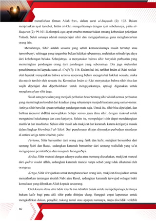 36
ketika dia menafsirkan firman Allah Swt., dalam surat al-Baqarah (2): 102. Dalam
menjelaskan ayat tersebut, Imām al-Rāzi mengaitkannya dengan ayat sebelumnya, yaitu al-
Baqarah (2): 99-101. Kelompok ayat-ayat tersebut menceritakan tentang keburukan pekerjaan
Yahudi. Salah satunya adalah mempelajari sihir dan mengajarkannya guna menghancurkan
orang lain.
Menurutnya, Sihir adalah sesuatu yang sebab kemunculannya masih tertutup atau
tersembunyi, sehingga yang tergambar bukan hakikat sebenarnya, melainkan sebuah tipu daya
dari kebohongan belaka. Selanjutnya, ia menyatakan bahwa sihir hanyalah perbuatan yang
memalingkan pandangan orang dari pandangan yang sebenarnya. Dia juga melandasi
penafsirannya ini kepada surat al-A’râf (7): 116. Dalam hal ini, terlihat Imâm al-Râzi seolah-
olah hendak menyatakan bahwa selama seseorang belum mengetahui hakikat sesuatu, maka
dia masih tersihir oleh sesuatu itu. Kemudian Imâm al-Râzi menyatakan bahwa sihir bisa dan
wajib dipelajari dan diperbolehkan untuk mengajarkannya, apalagi digunakan untuk
menghancurkan sihir juga.
Salah satu persoalan yang menjadi perhatian besar tentang sihir adalah semua perbuatan
yang memalingkan kondisi dari keadaan yang sebenarnya menjadi keadaan yang samar-samar.
Artinya sihir bersifat tipuan terhadap pandangan mata saja. Untuk itu, sihir bisa dipelajari, dan
bahkan menurut al-Rāzi mewajibkan belajar semua jenis ilmu sihir, dengan maksud untuk
mengetahui hakekatnya dan cara kerjanya. Selain itu, mempelajari sihir dapat mendatangkan
manfa’at dan mashlahat. Selain sihir masih ada mukjizat dan karamah, karena ketiganya masuk
dalam lingkup khawāriq li al-‘ādah. Dari penelusuran di atas ditemukan perbedaan mendasar
di antara ketiga term tersebut, yaitu:
Pertama, Sihir bersumber dari orang yang fasik dan kafir, mukjizat bersumber dari
seorang Nabi dan Rasul, sedangkan karamah bersumber dari seorang waliullah yang ta’at
mengerjakan perintahNya dan menjauhi laranganNya.
Kedua, Sihir muncul dengan adanya usaha atau memang diusahakan, mukjizat muncul
dari qudrat iradat Allah, sedangkan karamah muncul tanpa sebab yang tidak diketahui oleh
orangnya.
Ketiga, Sihir diwujudkan untuk menghancurkan orang lain, mukjizat diwujudkan untuk
menaklukkan tantangan risalah Nabi atau Rasul, sedangkan karamah terwujud sebagai bukti
kemuliaan yang diberikan Allah kepada seseorang.
Oleh karena ilmu sihir tidak tercela dan tidaklah buruk untuk mempelajarinya, tentunya
hukum kafir bagi para ahli sihir perlu ditinjau ulang. Sungguh cepat keputusan untuk
mengkafirkan dukun, penyihir, tukang ramal atau apapun namanya, tanpa diselidiki terlebih
 