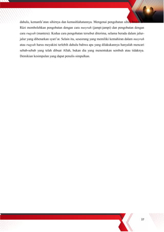 37
dahulu, kemanfa’atan sihirnya dan kemashlahatannya. Mengenai pengobatan sihir, Imâm al-
Râzi membolehkan pengobatan dengan cara nusyrah (jampi-jampi) dan pengobatan dengan
cara ruqyah (mantera). Kedua cara pengobatan tersebut diterima, selama berada dalam jalur-
jalur yang dibenarkan syari’at. Selain itu, seseorang yang memiliki kemahiran dalam nusyrah
atau ruqyah harus meyakini terlebih dahulu bahwa apa yang dilakukannya hanyalah mencari
sebab-sebab yang telah dibuat Allah, bukan dia yang menentukan sembuh atau tidaknya.
Demikian kesimpulan yang dapat penulis simpulkan.
 