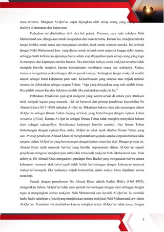 5
masa tertentu. Mukjizat Al-Qur’an dapat dijangkau oleh setiap orang yang mengunakan
akalnya di manapun dan kapan pun.
Perbedaan ini disebabkan oleh dua hal pokok. Pertama, para nabi sebelum Nabi
Muhammad saw, ditugaskan untuk masyarakat dan masa tertentu. Karena itu, mukjizat mereka
hanya berlaku untuk masa dan masyarakat tersebut, tidak untuk sesudah mereka. Ini berbeda
dengan Nabi Muhammad Saw. yang diutus untuk seluruh umat manusia hingga akhir zaman,
sehingga bukti kebenaran ajarannya harus selalu siap dipaparkan pada setiap orang yang ragu
di manapun dan kapanpun mereka berada. Jika demikian halnya, tentu mukjizat tersebut tidak
mungkin bersifat meterial, karena kematerialan membatasi ruang dan waktunya. Kedua,
manusia mengalami perkembangan dalam pemikirannya. Sedangkan fungsi mukjizat sendiri
adalah sebagai bukti kebenaran para nabi. Keluarbiasaan yang tampak atau terjadi melalui
mereka itu diibaratkan sebagai ucapan Tuhan: “Apa yang dinyatakan sang nabi adalah benar.
Dia adalah utusan-Ku, dan buktinya adalah Aku melakukan mukjizat itu.”
Perbedaan Penafsiran ayat-ayat mukjizat yang kontroversial di antara para Mufassir
telah menjadi kajian yang menarik. Hal ini berawal dari prinsip penafsiran kesembilan Sir
Ahmad Khan (1817-1898) terhadap Al-Qur’an. Dikatakan bahwa tidak ada sesuatupun dalam
Al-Qur’an sebagai firman Tuhan (saying of God) yang bertentangan dengan ciptaan Tuhan
(creation of God). Karena Al-Qur’an sebagai firman Tuhan tidak mungkin menyalahi hukum
alam sebagai ciptaan-Nya. Keselarasan keduanya bersifat esensial. Jika firman Tuhan
bertentangan dengan ciptaan-Nya, maka Al-Qur’an tidak layak disebut firman Tuhan yang
suci. Prinsip penafsiran Ahmad Khan ini menghantarkannya pada satu kesimpulan bahwa tidak
satupun dalam Al-Qur’an yang bertentangan dengan hukum alam dan akal. Dengan prinsip ini,
Ahmad Khan telah menolak hal-hal yang bersifat supranatural dalam Al-Qur’an seperti
penjelasan mengenai mukjizat para nabi tidak terkecuali mukjizat Nabi Muhammad saw. Pada
akhirnya, Sir Ahmad Khan mengadopsi pendapat Ibnu Rushd yang mengatakan bahwa antara
kebenaran menurut akal (al-m’aqul) tidak boleh bertentangan dengan kebenaran menurut
wahyu (al-manqul). Jika keduanya terjadi kontradiksi, maka wahyu harus dipahami secara
metaforis.
Senada dengan pemahaman Sir Ahmad Khan adalah Rashid Rid}a (1865-1935),
mengatakan bahwa Al-Qur’an tidak akan pernah bertentangan dengan akal sehingga dengan
tegas ia mengingkari semua mukjizat Nabi Muhammad saw kecuali Al-Qur’an. Ia menolak
hadis-hadis sekalipun s}ah}ihyang menjelaskan tentang mukjizat Nabi Muhammad saw selain
Al-Qur’an. Penolakan itu disebabkan karena mukjizat selain Al-Qur’an tidak sesuai dengan
 