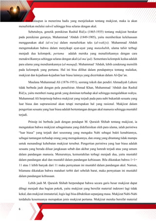6
akal dan kalaupun ia menerima hadis yang menjelaskan tentang mukjizat, maka ia akan
menafsirkan melalui takwil sehingga bisa selaras dengan akal.
Sebetulnya, genetik pemikiran Rashid Rid}a (1865-1935) tentang mukjizat berakar
pada pemikiran gurunya, Muhammad ‘Abduh (1849-1905), yaitu memberikan keleluasaan
menggunakan akal (al-ra’yu) dalam menafsirkan teks (al-wah}yi). Muhammad Abduh
mengemukakan bahwa dalam menyikapi ayat-ayat yang mutashabih, ulama tafsir terbagi
menjadi dua kelompok; pertama adalah mereka yang menafsirkannya dengan cara
menakwilkannya sehingga selaras dengan akal (al-ma’qul). Sementara kelompok kedua adalah
para ulama yang mendiamkannya (al-mauquf). Muhammad ‘Abduh, lebih cenderung memilih
pada kelompok yang pertama. Hal ini bisa dilihat dalam pendapatnya tentang malaikat,
mukjizat dan kejadiaan-kejadian luar biasa lainnya yang diceritakan dalam Al-Qur’an.
Maulana Muhammad Ali (1876-1951), seorang tokoh dan pendiri Ahmadiyah Lahore
tidak berbeda jauh dengan pola penafsiran Ahmad Khan, Muhammad ‘Abduh dan Rashid
Rid}a, yaitu memberi ruang gerak yang dominan terhadap akal sehingga mengalahkan wahyu.
Muhammad Ali berprinsip bahwa mukjizat yang terjadi pada para nabi bukanlah sesuatu yang
luar biasa dan suprarasional akan tetapi merupakan hal yang rasional. Mukjizat dalam
pengertian sesuatu yang luar biasa adalah bertentangan dengan akal manusia sehingga mustahil
terjadi.
Prinsip ini berbeda jauh dengan pendapat M. Quraish Shihab tentang mukjizat, ia
mengatakan bahwa mukjizat sebagaimana yang didefinisikan oleh para ulama, ialah peristiwa
“luar biasa” yang terjadi dari seseorang yang mengaku Nabi sebagai bukti kenabiannya,
sebagai tantangan terhadap orang yang meragukannya, dan orang yang ditantang tidak mampu
untuk menandingi kehebatan mukjizat tersebut. Pengertian peristiwa yang luar biasa adalah
sesuatu yang berada diluar jangkauan sebab dan akibat yang lumrah terjadi atau yang umum
dalam pandangan manusia. Menurutnya, kemustahilan terbagi menjadi dua, yaitu mustahil
dalam pandangan akal dan mustahil dalam pandangan kebiasaan. Bila dikatakan bahwa 1+1=
11 atau 1 lebih banyak dari 11 maka pernyataan ini mustahil dalam pandangan akal. Namun,
bilamana dikatakan bahwa matahari terbit dari sebelah barat, maka pernyataan ini mustahil
dalam pandangan kebiasaan.
Lebih jauh M. Quraish Shihab berpendapat bahwa secara garis besar mukjizat dapat
dibagi menjadi dua bagian pokok, yaitu mukjizat yang bersifat material inderawi lagi tidak
kekal, dan mukjizat immaterial, logis lagi bisa dibuktikan sepanjang masa. Mukjizat Nabi-Nabi
terdahulu kesemuanya merupakan jenis mukjizat pertama. Mukjizat mereka bersifat material
 