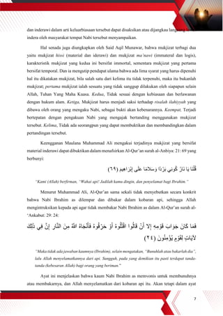 7
dan inderawi dalam arti keluarbiasaan tersebut dapat disaksikan atau dijangkau langsung lewat
indera oleh masyarakat tempat Nabi tersebut menyampaikan.
Hal senada juga diungkapkan oleh Said Aqil Munawar, bahwa mukjizat terbagi dua
yaitu mukjizat hissi (material dan iderawi) dan mukjizat ma’nawi (immateral dan logis),
karakteristik mukjizat yang kedua ini bersifat immortal, sementara mukjizat yang pertama
bersifat temporal. Dan ia mengutip pendapat ulama bahwa ada lima syarat yang harus dipenuhi
hal itu dikatakan mukjizat, bila salah satu dari kelima itu tidak terpenuhi, maka itu bukanlah
mukjizat; pertama mukjizat ialah sesuatu yang tidak sanggup dilakukan oleh siapapun selain
Allah, Tuhan Yang Maha Kuasa. Kedua, Tidak sesuai dengan kebiasaan dan berlawanan
dengan hukum alam. Ketiga, Mukjizat harus menjadi saksi terhadap risalah ilahiyyah yang
dibawa oleh orang yang mengaku Nabi, sebagai bukti akan kebenarannya. Keempat, Terjadi
bertepatan dengan pengakuan Nabi yang mengajak bertanding menggunakan mukjizat
tersebut. Kelima, Tidak ada seorangpun yang dapat membuktikan dan membandingkan dalam
pertandingan tersebut.
Keengganan Maulana Muhammad Ali mengakui terjadinya mukjizat yang bersifat
material inderawi dapat dibuktikan dalam menafsirkan Al-Qur’an surah al-Anbiya: 21: 69 yang
berbunyi:
( َ‫يم‬ِ‫ه‬‫ا‬ َ‫ْر‬‫ب‬ِ‫إ‬ ‫ى‬َ‫ل‬َ‫ع‬ ‫ا‬ً‫م‬‫ال‬َ‫س‬ َ‫و‬ ‫ًا‬‫د‬ ْ‫ر‬َ‫ب‬ ‫ي‬ِ‫ن‬‫و‬ُ‫ك‬ ُ‫َار‬‫ن‬ ‫ا‬َ‫ي‬ ‫َا‬‫ن‬ْ‫ل‬ُ‫ق‬٦٩)
“Kami (Allah) berfirman, “Wahai api! Jadilah kamu dingin, dan penyelamat bagi Ibrahim.”
Menurut Muhammad Ali, Al-Qur’an sama sekali tidak menyebutkan secara konkrit
bahwa Nabi Ibrahim as dilempar dan dibakar dalam kobaran api, sehingga Allah
mengintruksikan kepada api agar tidak membakar Nabi Ibrahim as dalam Al-Qur’an surah al-
‘Ankabut: 29: 24:
َ‫ك‬ِ‫ل‬َ‫ذ‬ ‫ي‬ِ‫ف‬ ‫ه‬‫ن‬ِ‫إ‬ ِ‫ار‬‫ه‬‫ن‬‫ال‬ َ‫ن‬ِ‫م‬ ُ ‫ه‬‫َّللا‬ ُ‫ه‬‫ا‬َ‫ج‬ْ‫ن‬َ‫أ‬َ‫ف‬ ُ‫ه‬‫و‬ُ‫ق‬ِِّ‫ر‬َ‫ح‬ ْ‫و‬َ‫أ‬ ُ‫ه‬‫و‬ُ‫ل‬ُ‫ت‬ْ‫ق‬‫ا‬ ‫وا‬ُ‫ل‬‫ا‬َ‫ق‬ ْ‫ن‬َ‫أ‬ ‫ال‬ِ‫إ‬ ِ‫ه‬ِ‫م‬ ْ‫و‬َ‫ق‬ َ‫اب‬ َ‫و‬َ‫ج‬ َ‫ان‬َ‫ك‬ ‫ا‬َ‫م‬َ‫ف‬
( َ‫ون‬ُ‫ن‬ِ‫م‬ْ‫ؤ‬ُ‫ي‬ ٍ‫م‬ ْ‫و‬َ‫ق‬ِ‫ل‬ ٍ‫ت‬‫ا‬َ‫ي‬‫آل‬٢٤)
“Maka tidak ada jawaban kaumnya (Ibrahim), selain mengatakan, “Bunuhlah atau bakarlah dia”,
lalu Allah menyelamatkannya dari api. Sungguh, pada yang demikian itu pasti terdapat tanda-
tanda (kebesaran Allah) bagi orang yang beriman.”
Ayat ini menjelaskan bahwa kaum Nabi Ibrahim as memvonis untuk membunuhnya
atau membakarnya, dan Allah menyelamatkan dari kobaran api itu. Akan tetapi dalam ayat
 