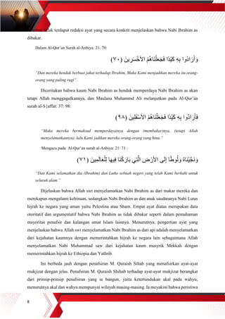 8
tersebut, tidak terdapat redaksi ayat yang secara konkrit menjelaskan bahwa Nabi Ibrahim as
dibakar.
Dalam Al-Qur’an Surah al-Anbiya: 21: 70:
ِ‫ه‬ِ‫ب‬ ‫ُوا‬‫د‬‫ا‬ َ‫ر‬َ‫أ‬ َ‫و‬( َ‫ين‬ ِ‫ر‬َ‫س‬ْ‫األخ‬ ُ‫م‬ُ‫ه‬‫َا‬‫ن‬ْ‫ل‬َ‫ع‬َ‫ج‬َ‫ف‬ ‫ًا‬‫د‬ْ‫ي‬َ‫ك‬٧٠)
“Dan mereka hendak berbuat jahat terhadap Ibrahim, Maka Kami menjadikan mereka itu orang-
orang yang paling rugi”.
Diceritakan bahwa kaum Nabi Ibrahim as hendak memperdaya Nabi Ibrahim as akan
tetapi Allah menggagalkannya, dan Maulana Muhammd Ali melanjutkan pada Al-Qur’an
surah al-S{affat: 37: 98:
( َ‫ين‬ِ‫ل‬َ‫ف‬ْ‫س‬‫األ‬ ُ‫م‬ُ‫ه‬‫َا‬‫ن‬ْ‫ل‬َ‫ع‬َ‫ج‬َ‫ف‬ ‫ًا‬‫د‬ْ‫ي‬َ‫ك‬ ِ‫ه‬ِ‫ب‬ ‫ُوا‬‫د‬‫ا‬ َ‫ر‬َ‫أ‬َ‫ف‬٩٨)
“Maka mereka bermaksud memperdayainya dengan (membakar)nya, (tetapi Allah
menyelamatkannya), lalu Kami jadikan mereka orang-orang yang hina.”
Mengacu pada Al-Qur’an surah al-Anbiya: 21: 71 :
( َ‫ين‬ِ‫م‬َ‫ل‬‫ا‬َ‫ع‬ْ‫ل‬ِ‫ل‬ ‫ا‬َ‫ه‬‫ي‬ِ‫ف‬ ‫َا‬‫ن‬ْ‫ك‬ َ‫ار‬َ‫ب‬ ‫ي‬ِ‫ت‬‫ه‬‫ال‬ ِ‫ض‬ ْ‫األر‬ ‫ى‬َ‫ل‬ِ‫إ‬ ‫ا‬ً‫ط‬‫و‬ُ‫ل‬ َ‫و‬ ُ‫ه‬‫َا‬‫ن‬ْ‫ي‬‫ه‬‫ج‬َ‫ن‬ َ‫و‬٧١)
“Dan Kami selamatkan dia (Ibrahim) dan Lutke sebuah negeri yang telah Kami berkahi untuk
seluruh alam.”
Dijelaskan bahwa Allah swt menyelamatkan Nabi Ibrahim as dari makar mereka dan
merekapun mengalami kehinaan, sedangkan Nabi Ibrahim as dan anak saudaranya Nabi Lutas
hijrah ke negara yang aman yaitu Pelestina atau Sham. Empat ayat diatas merupakan data
otoritatif dan argumentatif bahwa Nabi Ibrahim as tidak dibakar seperti dalam pemahaman
mayoritas penafsir dan kalangan umat Islam lainnya. Menurutnya, pengertian ayat yang
menjelaskan bahwa Allah swt menyelamatkan Nabi Ibrahim as dari api adalah menyelamatkan
dari kejahatan kaumnya dengan memerintahkan hijrah ke negara lain sebagaimana Allah
menyelamatkan Nabi Muhammad saw dari kejahatan kaum musyrik Mekkah dengan
memerintahkan hijrah ke Ethiopia dan Yathrib.
Ini berbeda jauh dengan penafsiran M. Quraish Sihab yang menafsirkan ayat-ayat
mukjizat dengan jelas. Penafsiran M. Quraish Shihab terhadap ayat-ayat mukjizat berangkat
dari prinsip-prinsip penafsiran yang ia bangun, yaitu ketertundukan akal pada wahyu,
menurutnya akal dan wahyu mempunyai wilayah masing-masing. Ia meyakini bahwa peristiwa
 