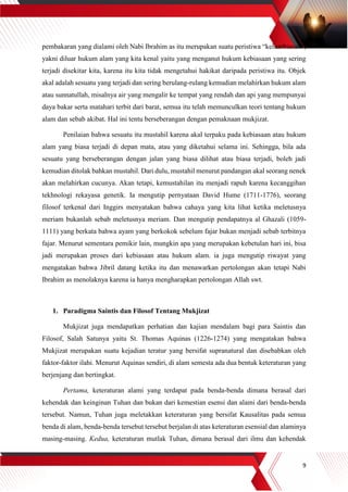 9
pembakaran yang dialami oleh Nabi Ibrahim as itu merupakan suatu peristiwa “keluarbiasan”,
yakni diluar hukum alam yang kita kenal yaitu yang menganut hukum kebiasaan yang sering
terjadi disekitar kita, karena itu kita tidak mengetahui hakikat daripada peristiwa itu. Objek
akal adalah sesuatu yang terjadi dan sering berulang-rulang kemudian melahirkan hukum alam
atau sunnatullah, misalnya air yang mengalir ke tempat yang rendah dan api yang mempunyai
daya bakar serta matahari terbit dari barat, semua itu telah memunculkan teori tentang hukum
alam dan sebab akibat. Hal ini tentu berseberangan dengan pemaknaan mukjizat.
Penilaian bahwa sesuatu itu mustahil karena akal terpaku pada kebiasaan atau hukum
alam yang biasa terjadi di depan mata, atau yang diketahui selama ini. Sehingga, bila ada
sesuatu yang berseberangan dengan jalan yang biasa dilihat atau biasa terjadi, boleh jadi
kemudian ditolak bahkan mustahil. Dari dulu, mustahil menurut pandangan akal seorang nenek
akan melahirkan cucunya. Akan tetapi, kemustahilan itu menjadi rapuh karena kecanggihan
tekhnologi rekayasa genetik. Ia mengutip pernyataan David Hume (1711-1776), seorang
filosof terkenal dari Inggirs menyatakan bahwa cahaya yang kita lihat ketika meletusnya
meriam bukanlah sebab meletusnya meriam. Dan mengutip pendapatnya al Ghazali (1059-
1111) yang berkata bahwa ayam yang berkokok sebelum fajar bukan menjadi sebab terbitnya
fajar. Menurut sementara pemikir lain, mungkin apa yang merupakan kebetulan hari ini, bisa
jadi merupakan proses dari kebiasaan atau hukum alam. ia juga mengutip riwayat yang
mengatakan bahwa Jibril datang ketika itu dan menawarkan pertolongan akan tetapi Nabi
Ibrahim as menolaknya karena ia hanya mengharapkan pertolongan Allah swt.
1. Paradigma Saintis dan Filosof Tentang Mukjizat
Mukjizat juga mendapatkan perhatian dan kajian mendalam bagi para Saintis dan
Filosof, Salah Satunya yaitu St. Thomas Aquinas (1226-1274) yang mengatakan bahwa
Mukjizat merupakan suatu kejadian teratur yang bersifat supranatural dan disebabkan oleh
faktor-faktor ilahi. Menurut Aquinas sendiri, di alam semesta ada dua bentuk keteraturan yang
berjenjang dan bertingkat.
Pertama, keteraturan alami yang terdapat pada benda-benda dimana berasal dari
kehendak dan keinginan Tuhan dan bukan dari kemestian esensi dan alami dari benda-benda
tersebut. Namun, Tuhan juga meletakkan keteraturan yang bersifat Kausalitas pada semua
benda di alam, benda-benda tersebut tersebut berjalan di atas keteraturan esensial dan alaminya
masing-masing. Kedua, keteraturan mutlak Tuhan, dimana berasal dari ilmu dan kehendak
 