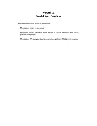 Modul 12
Model Web Services
Setelah menyelesaikan modul ini, anda dapat:
Menjelaskan peran web services
Mengetahi daftar spesifikasi yang digunakan untuk membuat web service
platform independen
Menjelaskan API Java yang digunakan untuk pengolahan XML dan web services
 