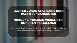 LMCP1352 ASAS-ASAS SAINS DATA
DALAM PENGANGKUTAN
MODUL 12: TUGASAN VISUALISASI
UMPUKAN PERJALANAN
Pensyarah: Prof. Dato’ Ir. Dr. Riza Atiq Abdullah Bin O.K. Rahmat
Disediakan oleh: Eliza Elin binti Rusni (A170018)
 