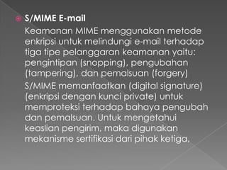  S/MIME E-mail
Keamanan MIME menggunakan metode
enkripsi untuk melindungi e-mail terhadap
tiga tipe pelanggaran keamanan yaitu:
pengintipan (snopping), pengubahan
(tampering), dan pemalsuan (forgery)
S/MIME memanfaatkan (digital signature)
(enkripsi dengan kunci private) untuk
memproteksi terhadap bahaya pengubah
dan pemalsuan. Untuk mengetahui
keaslian pengirim, maka digunakan
mekanisme sertifikasi dari pihak ketiga,
 