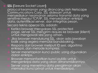  SSL (Seeure Socket Layer)
protocol keamanan yang dirancang oleh Netscape
Communications Corp. SSL didesain untuk
menyediakan keamanan selama transmisi data yang
sensitive melalui TCP/IP. SSL menyediakan enkripsi
data, autentifikasi server, dan integritas pesan.
Secara teknis operasi SSL adalah:
 Ketika browser mengakses SSL protected
page, server SSL mengirim reques ke browser (klient)
untuk mengawali sesi yang aman.
 Jika browser mendukung SSL, akan ada jawaban
balik yang segera memulai bandsbaking.
 Respons dari browser meliputi ID sesi, algoritma
enkrepsi, dan metode kompresi.
 Server menetapkan kunci public yang digunakan
dalan enkripsi.
 Browser memanfaatkan kunci public untuk
mengenkripsi data yang akan ditransmisikannya.
 Server yang menerima data pengiriman akan
memakai kunci privat untuk mendeskripsi.
 