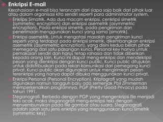  Enkripsi E-mail
Kerahasiaan e-mail bisa terancam dari siapa saja baik dari pihak luar
atau dalam organisasi kita sendiri seperti para administrator system.
 Enkripsi Simatrik. Ada dua macam enkripsi, cenkripsi simetrik
(symmetric encryption) dan enkripsi asemetrik (asymmetric
encryption). Pada enkripsi simetrik, pada pengiriman dan
penerimaan menggunakan kunci yang sama (simatrik).
 Enkripsi asemetrik. Untuk mengatasi masalah pengiriman kunci
seperti yang terdapat pada enkripsi simetrik, dikembangkan enkripsi
asemetrik (asymmetric encryption), yang disini kedua belah pihak
memegang dari satu pasangan kunci. Personal key hanya untuk
pemakaian sendiri dan harus tetap rahasia dan tidak diberikan
kepada orang lain. Kunci ini dapat meng-enkripsi dan mendekripsi
pesan yang dienkripsi dengan kunci public. Kunci public ditujukan
untuk didistribusikan pada rekan komunikasi dari pemegang kunci
privat. Kunci public akan digunakan untuk mengirimkan pesan
terenkripsi yang hanya dapat dibuka menggunakan kunci privat.
 Enkripsi Personal (Personal Encryption). Kriptografi yang mudah
digunakan namun tangguh baru ada semenjak Pbil Zimmerman
memperkenalkan programnya, PGP (Pretty Good Privacy) pada
tahun 1991.
 Steganografi. Berbeda dengan PGP yang mengenkripsi file menjadi
teks acak, maka steganografi meng-enkripsi teks dengan
menyembunyikan pada file gambar atau suara. Steganografi
adalah salah satu jenis enkripsi yang menggunakan kunci simetrik
(symmetric key).
 